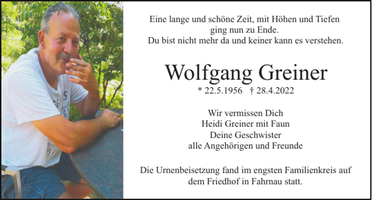<p>Eine lange und schöne Zeit, mit Höhen und Tiefen<br />ging nun zu Ende.<br />Du bist nicht mehr da und keiner kann es verstehen.</p><p>Wolfgang Greiner<br />* 22.5.1956 † 28.4.2022<br />Wir vermissen Dich<br />Heidi Greiner mit Faun<br />Deine Geschwister<br />alle Angehörigen und Freunde<br />Die Urnenbeisetzung fand im engsten Familienkreis auf<br />dem Friedhof in Fahrnau statt.</p>