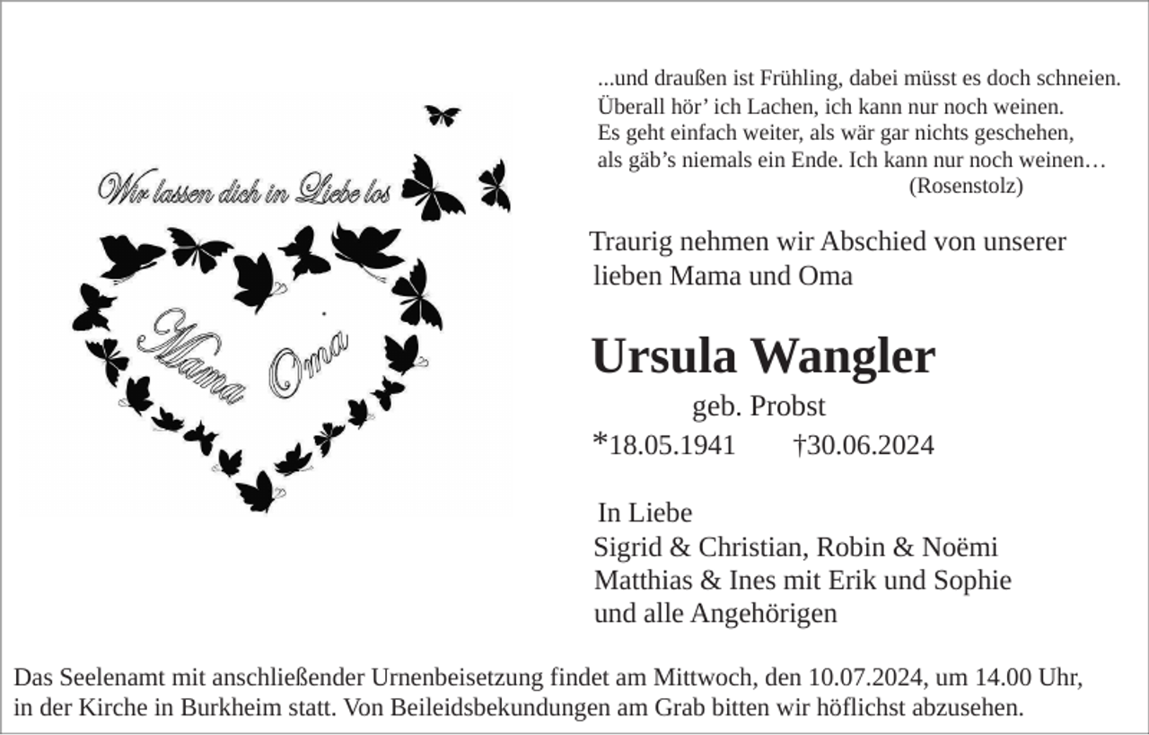 <p>...und draußen ist Frühling, dabei müsst es doch schneien.<br />Überall hör’ ich Lachen, ich kann nur noch weinen.<br />Es geht einfach weiter, als wär gar nichts geschehen,<br />als gäb’s niemals ein Ende. Ich kann nur noch weinen…<br />(Rosenstolz)</p><p>Traurig nehmen wir Abschied von unserer<br />lieben Mama und Oma</p><p>Ursula Wangler<br />geb. Probst<br />†30.06.2024</p><p>*18.05.1941</p><p>In Liebe<br />Sigrid &amp; Christian, Robin &amp; Noëmi<br />Matthias &amp; Ines mit Erik und Sophie<br />und alle Angehörigen<br />Das Seelenamt mit anschließender Urnenbeisetzung findet am Mittwoch, den 10.07.2024, um 14.00 Uhr,<br />in der Kirche in Burkheim statt. Von Beileidsbekundungen am Grab bitten wir höflichst abzusehen.</p>