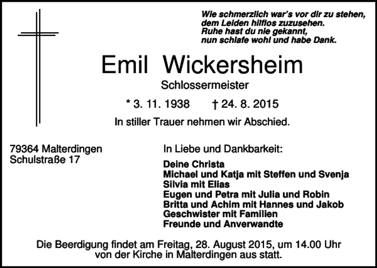 <p>Wie schmerzlich war’s vor dir zu stehen,<br />dem Leiden hilflos zuzusehen.<br />Ruhe hast du nie gekannt,<br />nun schlafe wohl und habe Dank.</p><p>Emil Wickersheim<br />Schlossermeister<br />* 3. 11. 1938</p><p>† 24. 8. 2015</p><p>In stiller Trauer nehmen wir Abschied.<br />79364 Malterdingen<br />Schulstraße 17</p><p>In Liebe und Dankbarkeit:<br />Deine Christa<br />Michael und Katja mit Steffen und Svenja<br />Silvia mit Elias<br />Eugen und Petra mit Julia und Robin<br />Britta und Achim mit Hannes und Jakob<br />Geschwister mit Familien<br />Freunde und Anverwandte</p><p>Die Beerdigung findet am Freitag, 28. August 2015, um 14.00 Uhr<br />von der Kirche in Malterdingen aus statt.</p>