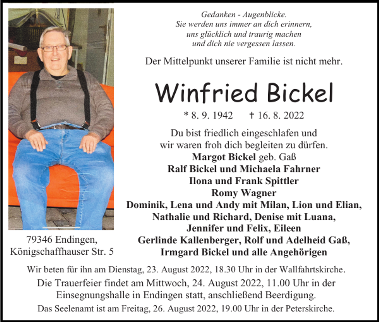 <p>Gedanken - Augenblicke.<br />Sie werden uns immer an dich erinnern,<br />uns glücklich und traurig machen<br />und dich nie vergessen lassen.</p><p>Der Mittelpunkt unserer Familie ist nicht mehr.</p><p>Winfried Bickel<br />* 8. 9. 1942</p><p>79346 Endingen,<br />Königschaffhauser Str. 5</p><p> 16. 8. 2022</p><p>Du bist friedlich eingeschlafen und<br />wir waren froh dich begleiten zu dürfen.<br />Margot Bickel geb. Gaß<br />Ralf Bickel und Michaela Fahrner<br />Ilona und Frank Spittler<br />Romy Wagner<br />Dominik, Lena und Andy mit Milan, Lion und Elian,<br />Nathalie und Richard, Denise mit Luana,<br />Jennifer und Felix, Eileen<br />Gerlinde Kallenberger, Rolf und Adelheid Gaß,<br />Irmgard Bickel und alle Angehörigen</p><p>Wir beten für ihn am Dienstag, 23. August 2022, 18.30 Uhr in der Wallfahrtskirche .</p><p>Die Trauerfeier findet am Mittwoch, 24. August 2022, 11.00 Uhr in der<br />Einsegnungshalle in Endingen statt, anschließend Beerdigung.<br />Das Seelenamt ist am Freitag, 26. August 2022, 19.00 Uhr in der Peterskirche.</p>