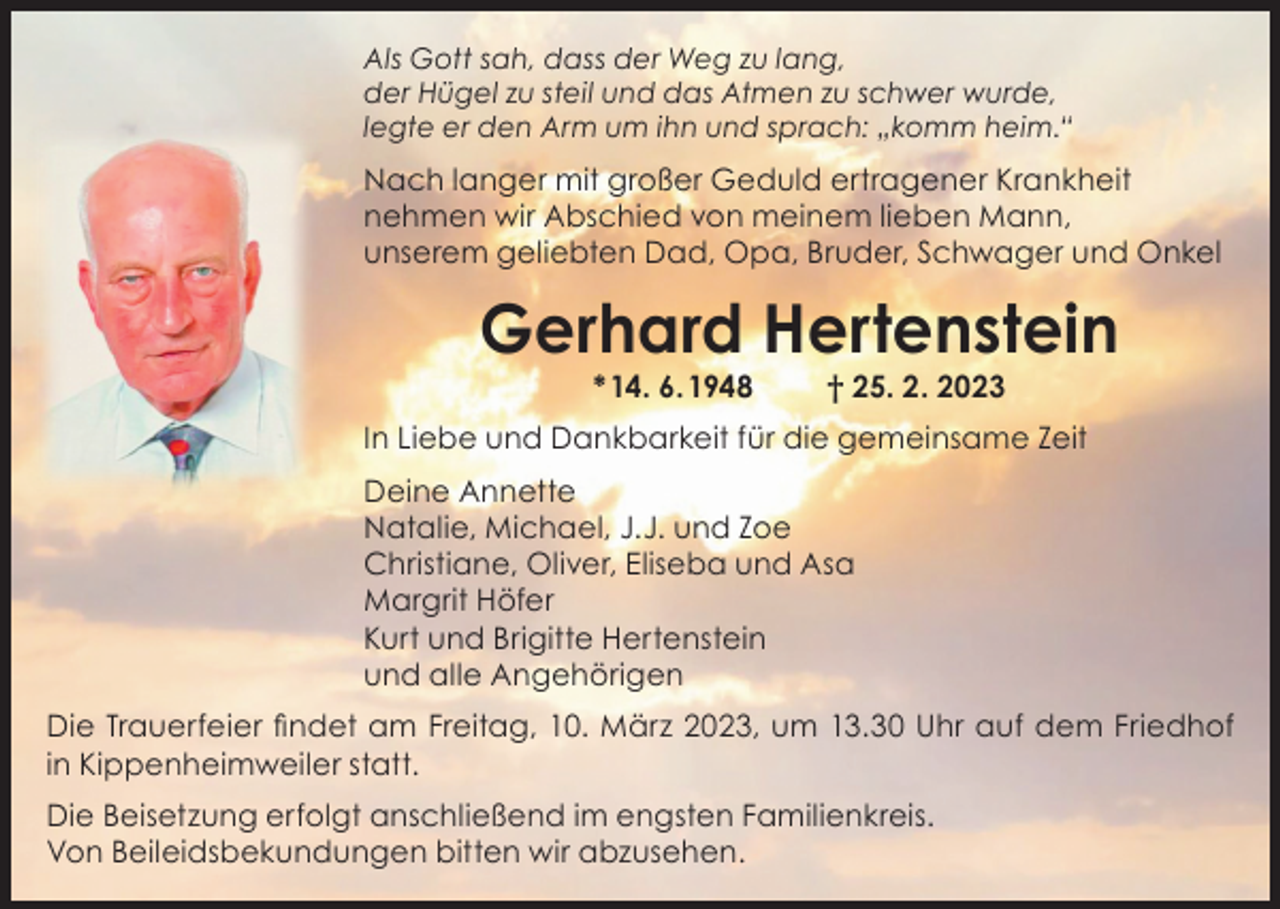 <p>Als Gott sah, dass der Weg zu lang,<br />der Hügel zu steil und das Atmen zu schwer wurde,<br />legte er den Arm um ihn und sprach: „komm heim.“</p><p>Nach langer mit großer Geduld ertragener Krankheit<br />nehmen wir Abschied von meinem lieben Mann,<br />unserem geliebten Dad, Opa, Bruder, Schwager und Onkel</p><p>Gerhard Hertenstein<br />* 14. 6. 1948</p><p>† 25. 2. 2023</p><p>In Liebe und Dankbarkeit für die gemeinsame Zeit<br />Deine Annette<br />Natalie, Michael, J.J. und Zoe<br />Christiane, Oliver, Eliseba und Asa<br />Margrit Höfer<br />Kurt und Brigitte Hertenstein<br />und alle Angehörigen<br />Die Trauerfeier findet am Freitag, 10. März 2023, um 13.30 Uhr auf dem Friedhof<br />in Kippenheimweiler statt.<br />Die Beisetzung erfolgt anschließend im engsten Familienkreis.<br />Von Beileidsbekundungen bitten wir abzusehen.</p>