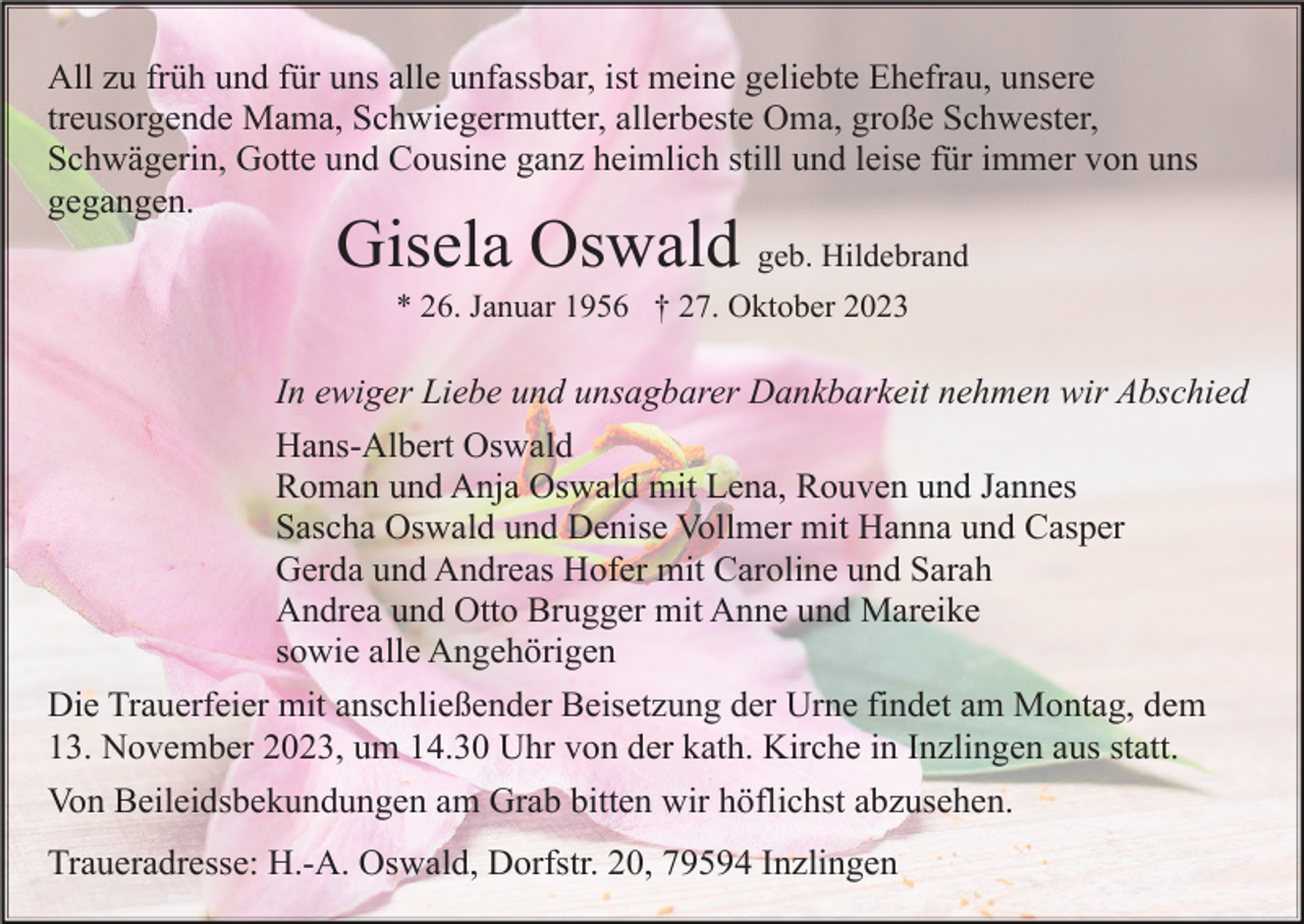 <p>All zu früh und für uns alle unfassbar, ist meine geliebte Ehefrau, unsere<br />treusorgende Mama, Schwiegermutter, allerbeste Oma, große Schwester,<br />Schwägerin, Gotte und Cousine ganz heimlich still und leise für immer von uns<br />gegangen.</p><p>Gisela Oswald geb. Hildebrand<br />* 26. Januar 1956 † 27. Oktober 2023</p><p>In ewiger Liebe und unsagbarer Dankbarkeit nehmen wir Abschied<br />Hans-Albert Oswald<br />Roman und Anja Oswald mit Lena, Rouven und Jannes<br />Sascha Oswald und Denise Vollmer mit Hanna und Casper<br />Gerda und Andreas Hofer mit Caroline und Sarah<br />Andrea und Otto Brugger mit Anne und Mareike<br />sowie alle Angehörigen<br />Die Trauerfeier mit anschließender Beisetzung der Urne findet am Montag, dem<br />13. November 2023, um 14.30 Uhr von der kath. Kirche in Inzlingen aus statt.<br />Von Beileidsbekundungen am Grab bitten wir höflichst abzusehen.<br />Traueradresse: H.-A. Oswald, Dorfstr. 20, 79594 Inzlingen</p>