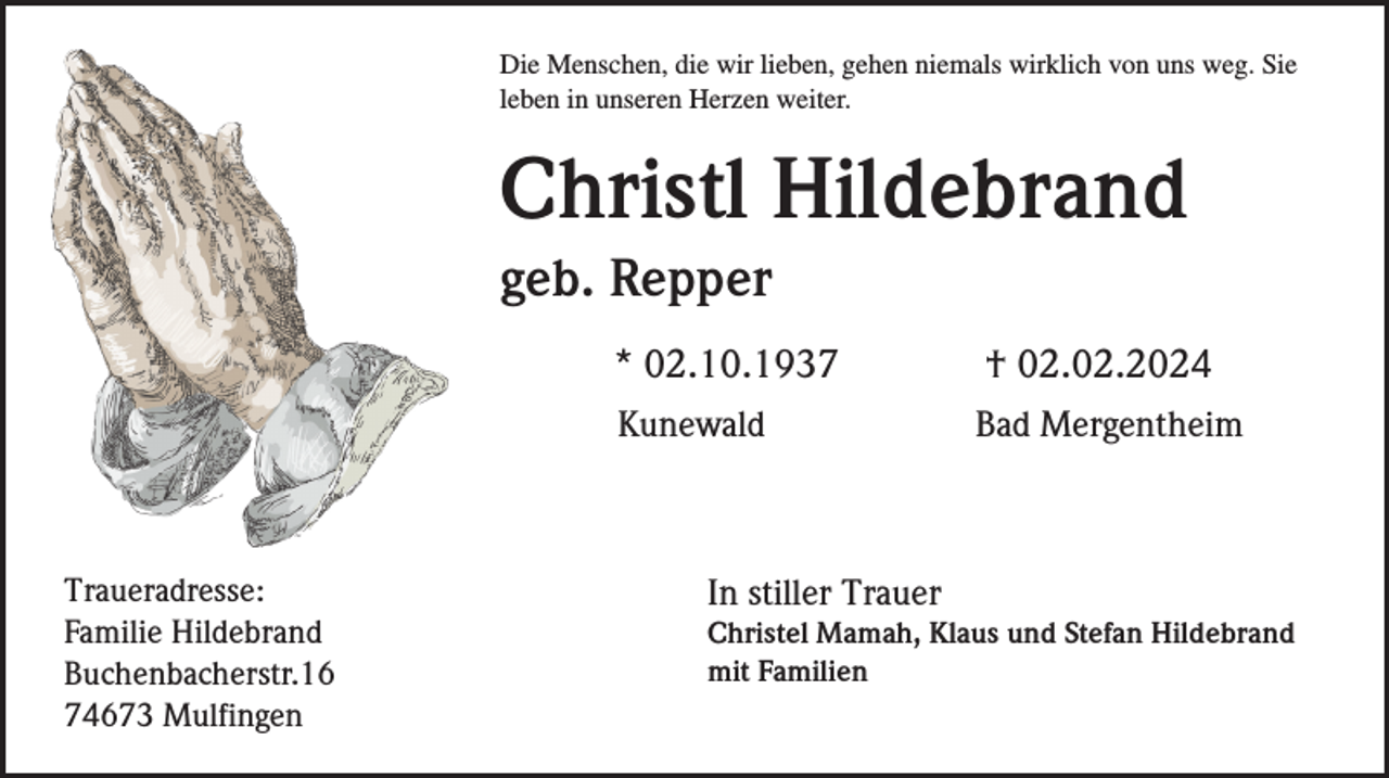 <p>Die Menschen, die wir lieben, gehen niemals wirklich von uns weg. Sie<br />leben in unseren Herzen weiter.</p><p>Christl Hildebrand<br />geb. Repper</p><p>Traueradresse:<br />Familie Hildebrand<br />Buchenbacherstr.16<br />74673 Mulfingen</p><p>* 02.10.1937</p><p>† 02.02.2024</p><p>Kunewald</p><p>Bad Mergentheim</p><p>In stiller Trauer<br />Christel Mamah, Klaus und Stefan Hildebrand<br />mit Familien</p>