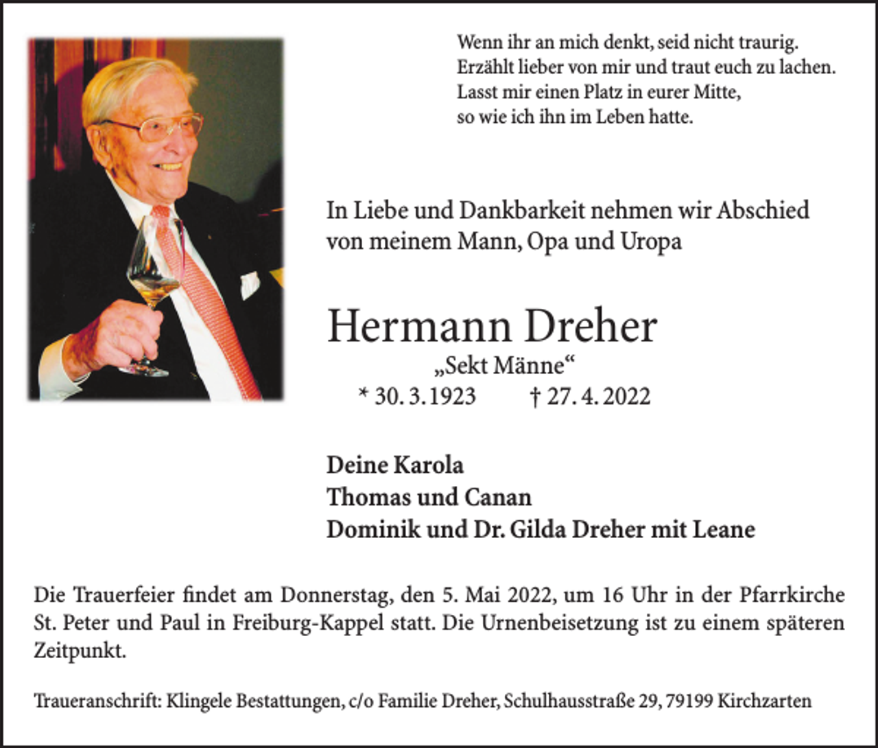 <p>Wenn ihr an mich denkt, seid nicht traurig.<br />Erzählt lieber von mir und traut euch zu lachen.<br />Lasst mir einen Platz in eurer Mitte,<br />so wie ich ihn im Leben hatte.</p><p>In Liebe und Dankbarkeit nehmen wir Abschied<br />von meinem Mann, Opa und Uropa</p><p>Hermann Dreher<br />„Sekt Männe“<br />* 30. 3. 1923 † 27. 4. 2022</p><p>Deine Karola<br />Thomas und Canan<br />Dominik und Dr. Gilda Dreher mit Leane<br />Die Trauerfeier findet am Donnerstag, den 5. Mai 2022, um 16 Uhr in der Pfarrkirche<br />St. Peter und Paul in Freiburg-Kappel statt. Die Urnenbeisetzung ist zu einem späteren<br />Zeitpunkt.<br />Traueranschrift: Klingele Bestattungen, c/o Familie Dreher, Schulhausstraße 29, 79199 Kirchzarten</p>