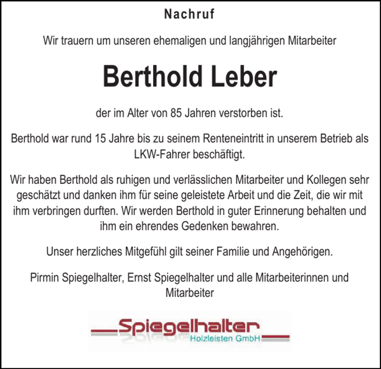 <p>Nachruf<br />Wir trauern um unseren ehemaligen und langjährigen Mitarbeiter</p><p>Berthold Leber<br />der im Alter von 85 Jahren verstorben ist.<br />Berthold war rund 15 Jahre bis zu seinem Renteneintritt in unserem Betrieb als<br />LKW-Fahrer beschäftigt.<br />Wir haben Berthold als ruhigen und verlässlichen Mitarbeiter und Kollegen sehr<br />geschätzt und danken ihm für seine geleistete Arbeit und die Zeit, die wir mit<br />ihm verbringen durften. Wir werden Berthold in guter Erinnerung behalten und<br />ihm ein ehrendes Gedenken bewahren.<br />Unser herzliches Mitgefühl gilt seiner Familie und Angehörigen.<br />Pirmin Spiegelhalter, Ernst Spiegelhalter und alle Mitarbeiterinnen und<br />Mitarbeiter</p>