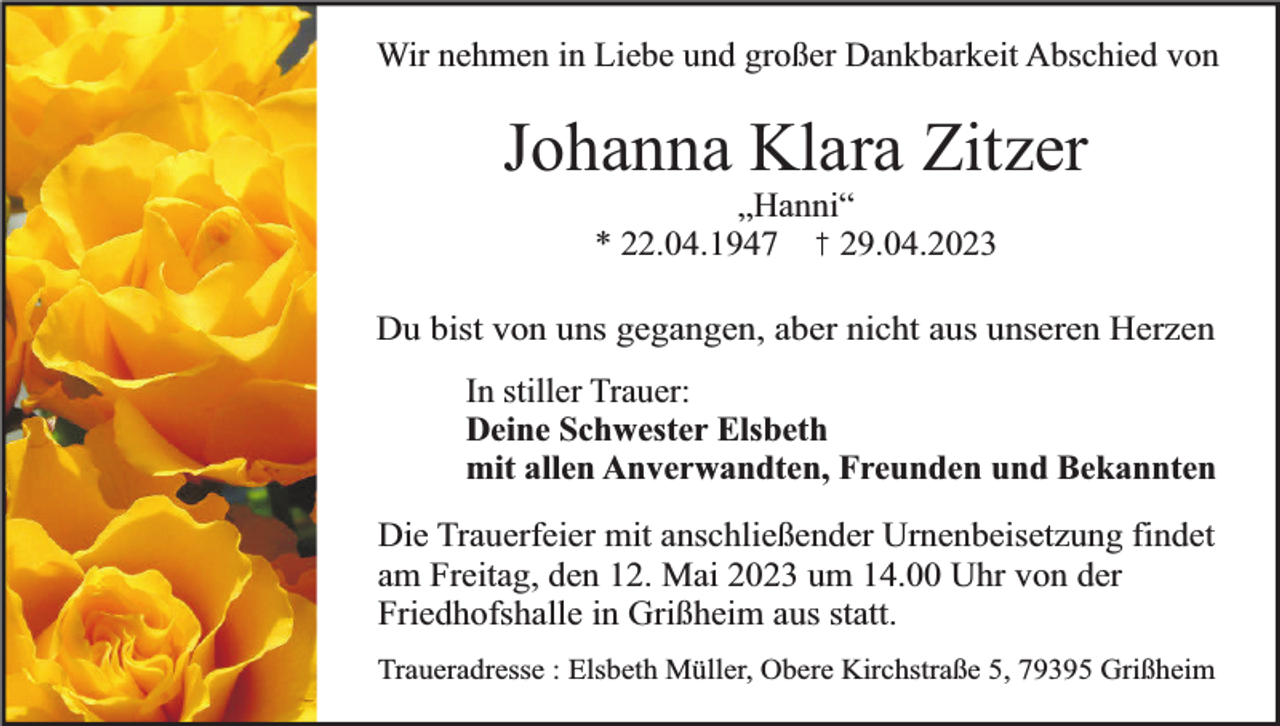 <p>Wir nehmen in Liebe und großer Dankbarkeit Abschied von</p><p>Johanna Klara Zitzer<br />„Hanni“<br />* 22.04.1947<br />29.04.2023</p><p>Du bist von uns gegangen, aber nicht aus unseren Herzen<br />In stiller Trauer:<br />Deine Schwester Elsbeth<br />mit allen Anverwandten, Freunden und Bekannten<br />Die Trauerfeier mit anschließender Urnenbeisetzung findet<br />am Freitag, den 12. Mai 2023 um 14.00 Uhr von der<br />Friedhofshalle in Grißheim aus statt.<br />Traueradresse : Elsbeth Müller, Obere Kirchstraße 5, 79395 Grißheim</p>