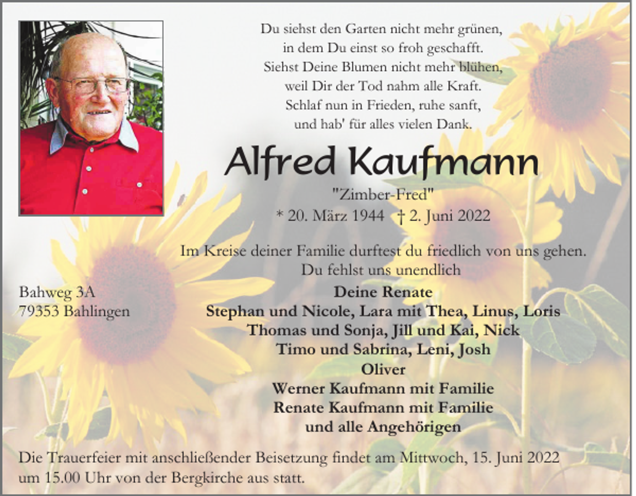 <p>Du siehst den Garten nicht mehr grünen,<br />in dem Du einst so froh geschafft.<br />Siehst Deine Blumen nicht mehr blühen,<br />weil Dir der Tod nahm alle Kraft.<br />Schlaf nun in Frieden, ruhe sanft,<br />und hab' für alles vielen Dank.</p><p>Alfred Kaufmann<br />"Zimber-Fred"<br />* 20. März 1944 † 2. Juni 2022</p><p>Bahweg 3A<br />79353 Bahlingen</p><p>Im Kreise deiner Familie durftest du friedlich von uns gehen.<br />Du fehlst uns unendlich<br />Deine Renate<br />Stephan und Nicole, Lara mit Thea, Linus, Loris<br />Thomas und Sonja, Jill und Kai, Nick<br />Timo und Sabrina, Leni, Josh<br />Oliver<br />Werner Kaufmann mit Familie<br />Renate Kaufmann mit Familie<br />und alle Angehörigen</p><p>Die Trauerfeier mit anschließender Beisetzung findet am Mittwoch, 15. Juni 2022<br />um 15.00 Uhr von der Bergkirche aus statt.</p>