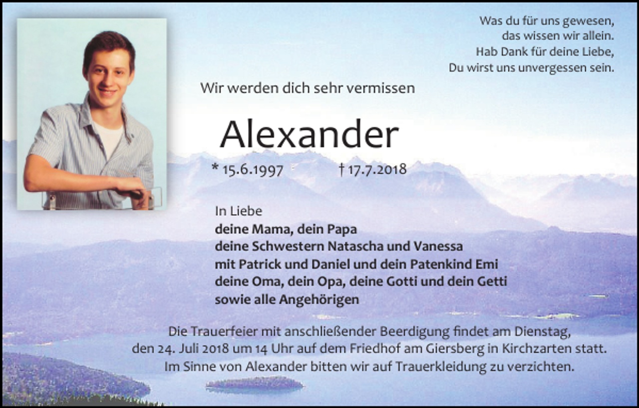 <p>Was du für uns gewesen,<br />das wissen wir allein.<br />Hab Dank für deine Liebe,<br />Du wirst uns unvergessen sein.</p><p>Wir werden dich sehr vermissen</p><p>Alexander<br />* 15.6.1997</p><p>† 17.7.2018</p><p>In Liebe<br />deine Mama, dein Papa<br />deine Schwestern Natascha und Vanessa<br />mit Patrick und Daniel und dein Patenkind Emi<br />deine Oma, dein Opa, deine Gotti und dein Getti<br />sowie alle Angehörigen<br />Die Trauerfeier mit anschließender Beerdigung findet am Dienstag,<br />den 24. Juli 2018 um 14 Uhr auf dem Friedhof am Giersberg in Kirchzarten statt.<br />Im Sinne von Alexander bitten wir auf Trauerkleidung zu verzichten.</p>