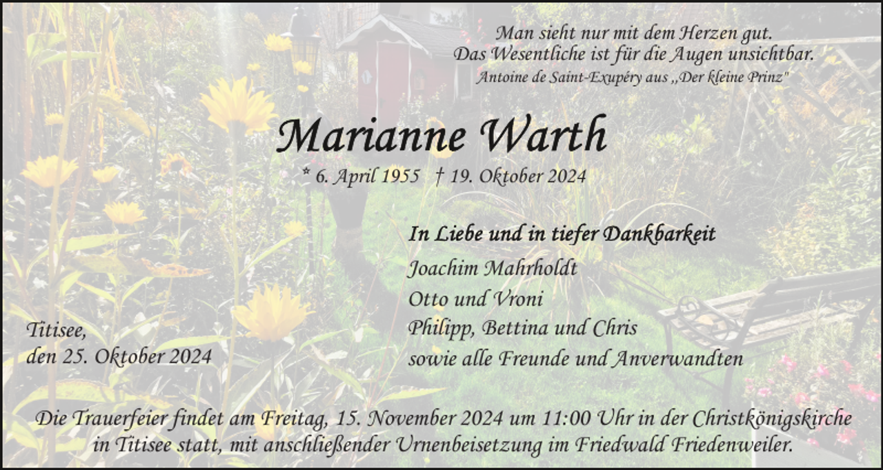 <p>Man sieht nur mit dem Herzen gut.<br />Das Wesentliche ist für die Augen unsichtbar.<br />Antoine de Saint-Exupéry aus ,,Der kleine Prinz"</p><p>* 6. April 1955 † 19. Oktober 2024</p><p>Titisee,<br />den 25. Oktober 2024</p><p>Joachim Mahrholdt<br />Otto und Vroni<br />Philipp, Bettina und Chris<br />sowie alle Freunde und Anverwandten</p><p>Die Trauerfeier findet am Freitag, 15. November 2024 um 11:00 Uhr in der Christkönigskirche<br />in Titisee statt, mit anschließender Urnenbeisetzung im Friedwald Friedenweiler.</p>