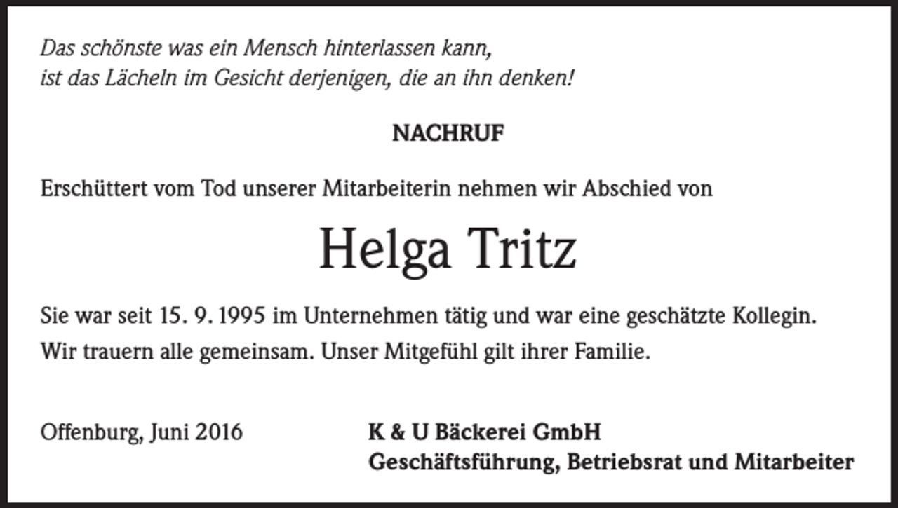 <p>Das schönste was ein Mensch hinterlassen kann,<br />ist das Lächeln im Gesicht derjenigen, die an ihn denken!<br />NACHRUF<br />Erschüttert vom Tod unserer Mitarbeiterin nehmen wir Abschied von</p><p>Helga Tritz<br />Sie war seit 15. 9. 1995 im Unternehmen tätig und war eine geschätzte Kollegin.<br />Wir trauern alle gemeinsam. Unser Mitgefühl gilt ihrer Familie.<br />Offenburg, Juni 2016</p><p>K &amp; U Bäckerei GmbH<br />Geschäftsführung, Betriebsrat und Mitarbeiter</p>