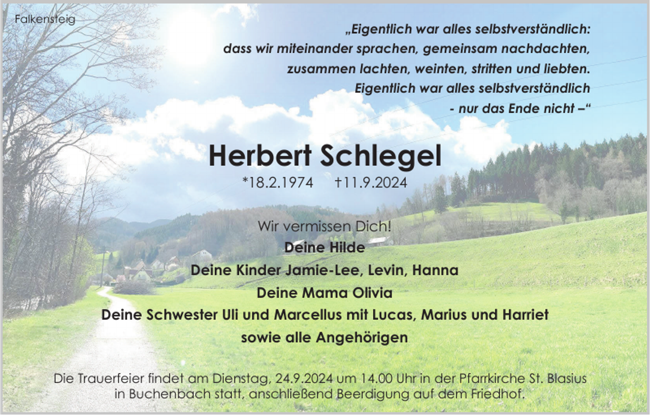 <p>Falkensteig</p><p>„Eigentlich war alles selbstverständlich:<br />dass wir miteinander sprachen, gemeinsam nachdachten,<br />zusammen lachten, weinten, stritten und liebten.<br />Eigentlich war alles selbstverständlich</p><p>- nur das Ende nicht –“</p><p>Herbert Schlegel<br />*18.2.1974</p><p>✝11.9.2024</p><p>Wir vermissen Dich!<br />Deine Hilde</p><p>Deine Kinder Jamie-Lee, Levin, Hanna<br />Deine Mama Olivia<br />Deine Schwester Uli und Marcellus mit Lucas, Marius und Harriet<br />sowie alle Angehörigen<br />Die Trauerfeier findet am Dienstag, 24.9.2024 um 14.00 Uhr in der Pfarrkirche St. Blasius<br />in Buchenbach statt, anschließend Beerdigung auf dem Friedhof.</p>