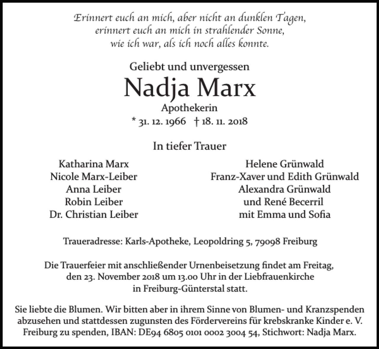 <p>Erinnert euch an mich, aber nicht an dunklen Tagen,<br />erinnert euch an mich in strahlender Sonne,<br />wie ich war, als ich noch alles konnte.</p><p>Geliebt und unvergessen</p><p>Nadja Marx<br />Apothekerin<br />* 31. 12. 1966 † 18. 11. 2018</p><p>In tiefer Trauer<br />Katharina Marx<br />Nicole Marx­Leiber<br />Anna Leiber<br />Robin Leiber<br />Dr. Christian Leiber</p><p>Helene Grünwald<br />Franz­Xaver und Edith Grünwald<br />Alexandra Grünwald<br />und René Becerril<br />mit Emma und Soﬁa</p><p>Traueradresse: Karls­Apotheke, Leopoldring 5, 79098 Freiburg<br />Die Trauerfeier mit anschließender Urnenbeisetzung ﬁndet am Freitag,<br />den 23. November 2018 um 13.00 Uhr in der Liebfrauenkirche<br />in Freiburg­Günterstal statt.<br />Sie liebte die Blumen. Wir bitten aber in ihrem Sinne von Blumen­ und Kranzspenden<br />abzusehen und stattdessen zugunsten des Fördervereins für krebskranke Kinder e. V.<br />Freiburg zu spenden, IBAN: DE94 6805 0101 0002 3004 54, Stichwort: Nadja Marx.</p>