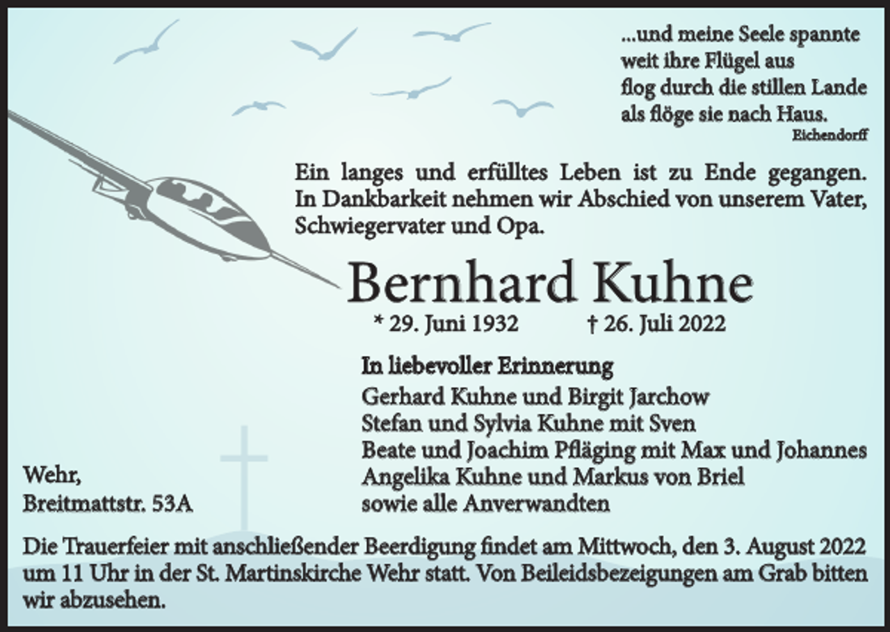 <p>...und meine Seele spannte<br />weit ihre Flügel aus<br />flog durch die stillen Lande<br />als flöge sie nach Haus.</p><p>Eichendorff</p><p>Ein langes und erfülltes Leben ist zu Ende gegangen.<br />In Dankbarkeit nehmen wir Abschied von unserem Vater,<br />Schwiegervater und Opa.</p><p>Bernhard<br />Kuhne<br />* 29. Juni 1932<br />† 26. Juli 2022<br />Wehr,<br />Breitmattstr. 53A</p><p>In liebevoller Erinnerung<br />Gerhard Kuhne und Birgit Jarchow<br />Stefan und Sylvia Kuhne mit Sven<br />Beate und Joachim Pfläging mit Max und Johannes<br />Angelika Kuhne und Markus von Briel<br />sowie alle Anverwandten</p><p>Die Trauerfeier mit anschließender Beerdigung findet am Mittwoch, den 3. August 2022<br />um 11 Uhr in der St. Martinskirche Wehr statt. Von Beileidsbezeigungen am Grab bitten<br />wir abzusehen.</p>