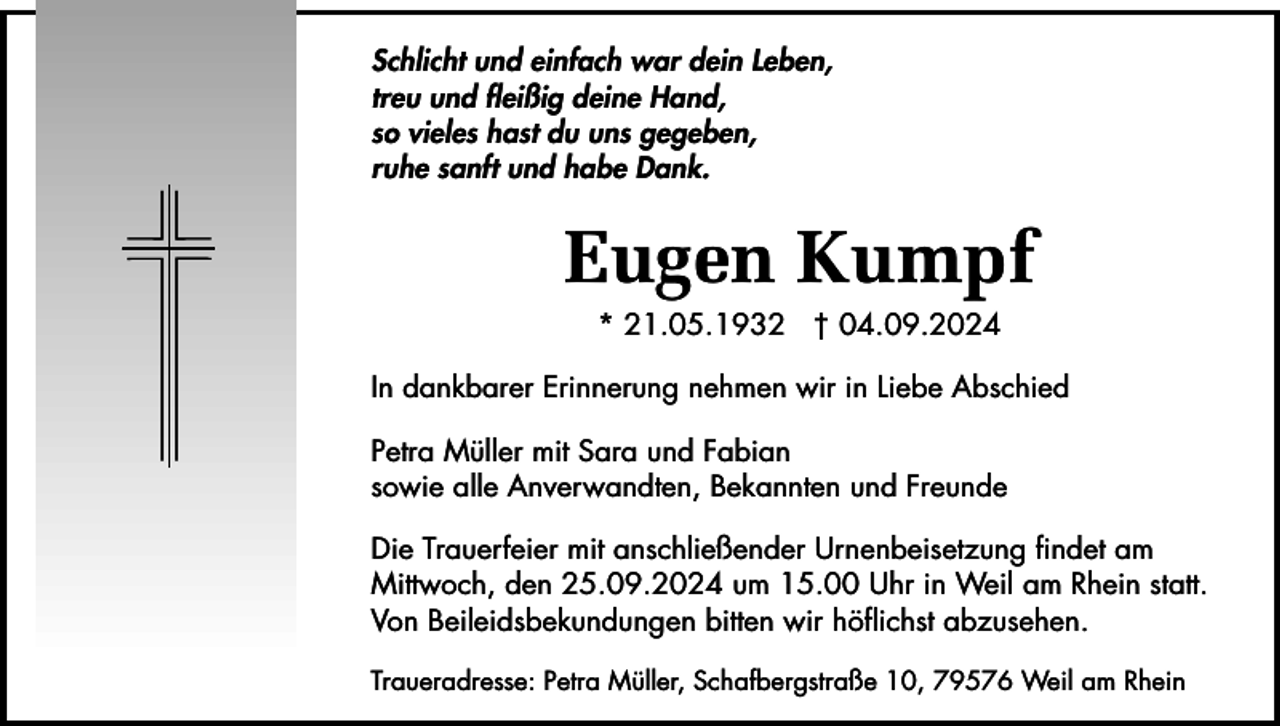 <p>Schlicht und einfach war dein Leben,<br />treu und fleißig deine Hand,<br />so vieles hast du uns gegeben,<br />ruhe sanft und habe Dank.</p><p>Eugen Kumpf<br />* 21.05.1932 † 04.09.2024<br />In dankbarer Erinnerung nehmen wir in Liebe Abschied<br />Petra Müller mit Sara und Fabian<br />sowie alle Anverwandten, Bekannten und Freunde<br />Die Trauerfeier mit anschließender Urnenbeisetzung findet am<br />Mittwoch, den 25.09.2024 um 15.00 Uhr in Weil am Rhein statt.<br />Von Beileidsbekundungen bitten wir höflichst abzusehen.<br />Traueradresse: Petra Müller, Schafbergstraße 10, 79576 Weil am Rhein</p>