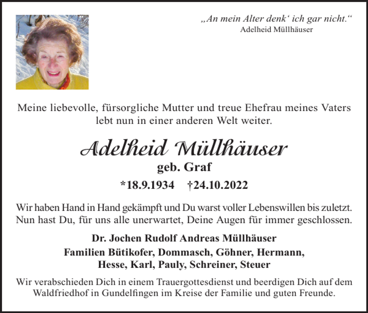 <p>„An mein Alter denk‘ ich gar nicht.“<br />Adelheid Müllhäuser</p><p>Meine liebevolle, fürsorgliche Mutter und treue Ehefrau meines Vaters<br />lebt nun in einer anderen Welt weiter.</p><p>Adelheid Müllhäuser<br />geb. Graf<br />*18.9.1934</p><p>†24.10.2022</p><p>Wir haben Hand in Hand gekämpft und Du warst voller Lebenswillen bis zuletzt.<br />Nun hast Du, für uns alle unerwartet, Deine Augen für immer geschlossen.<br />Dr. Jochen Rudolf Andreas Müllhäuser<br />Familien Bütikofer, Dommasch, Göhner, Hermann,<br />Hesse, Karl, Pauly, Schreiner, Steuer<br />Wir verabschieden Dich in einem Trauergottesdienst und beerdigen Dich auf dem<br />Waldfriedhof in Gundelfingen im Kreise der Familie und guten Freunde.</p>