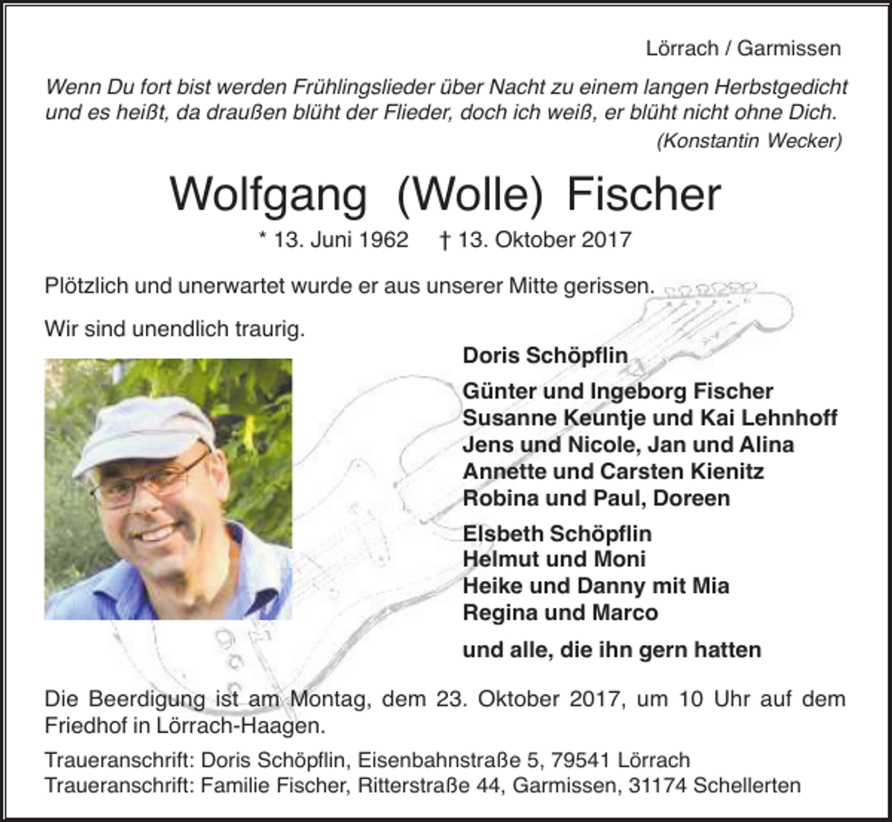 <p>Lörrach / Garmissen<br />Wenn Du fort bist werden Frühlingslieder über Nacht zu einem langen Herbstgedicht<br />und es heißt, da draußen blüht der Flieder, doch ich weiß, er blüht nicht ohne Dich.<br />(Konstantin Wecker)</p><p>Wolfgang (Wolle) Fischer<br />* 13. Juni 1962</p><p>† 13. Oktober 2017</p><p>Plötzlich und unerwartet wurde er aus unserer Mitte gerissen.<br />Wir sind unendlich traurig.<br />Doris Schöpflin<br />Günter und Ingeborg Fischer<br />Susanne Keuntje und Kai Lehnhoff<br />Jens und Nicole, Jan und Alina<br />Annette und Carsten Kienitz<br />Robina und Paul, Doreen<br />Elsbeth Schöpflin<br />Helmut und Moni<br />Heike und Danny mit Mia<br />Regina und Marco<br />und alle, die ihn gern hatten<br />Die Beerdigung ist am Montag, dem 23. Oktober 2017, um 10 Uhr auf dem<br />Friedhof in Lörrach-Haagen.<br />Traueranschrift: Doris Schöpflin, Eisenbahnstraße 5, 79541 Lörrach<br />Traueranschrift: Familie Fischer, Ritterstraße 44, Garmissen, 31174 Schellerten</p>