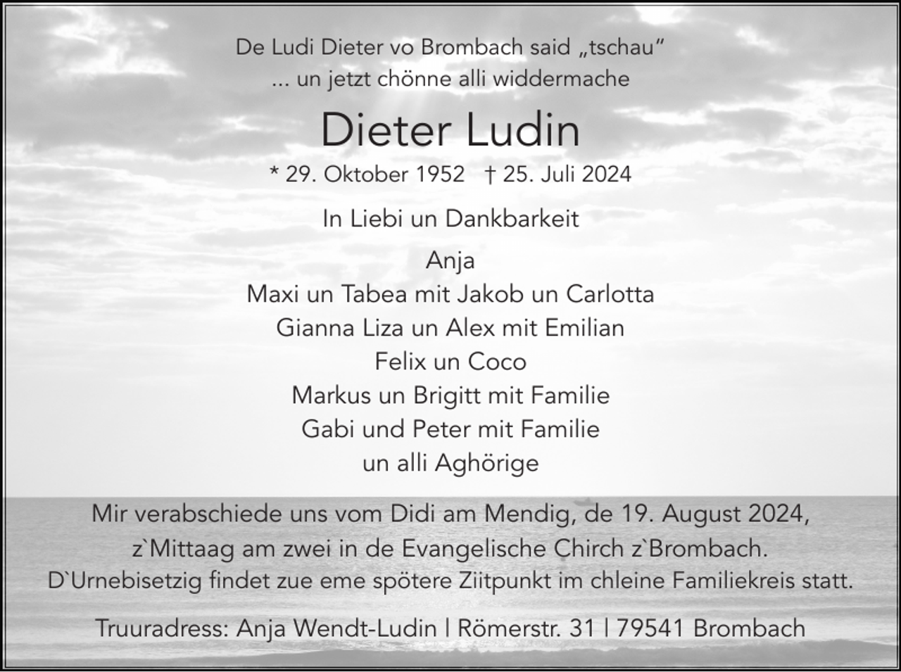 <p>De Ludi Dieter vo Brombach said „tschau“<br />... un jetzt chönne alli widdermache</p><p>Dieter Ludin<br />* 29. Oktober 1952 † 25. Juli 2024</p><p>In Liebi un Dankbarkeit<br />Anja<br />Maxi un Tabea mit Jakob un Carlotta<br />Gianna Liza un Alex mit Emilian<br />Felix un Coco<br />Markus un Brigitt mit Familie<br />Gabi und Peter mit Familie<br />un alli Aghörige<br />Mir verabschiede uns vom Didi am Mendig, de 19. August 2024,<br />z`Mittaag am zwei in de Evangelische Chirch z`Brombach.<br />D`Urnebisetzig findet zue eme spötere Ziitpunkt im chleine Familiekreis statt.</p><p>Truuradress: Anja Wendt-Ludin | Römerstr. 31 | 79541 Brombach</p>