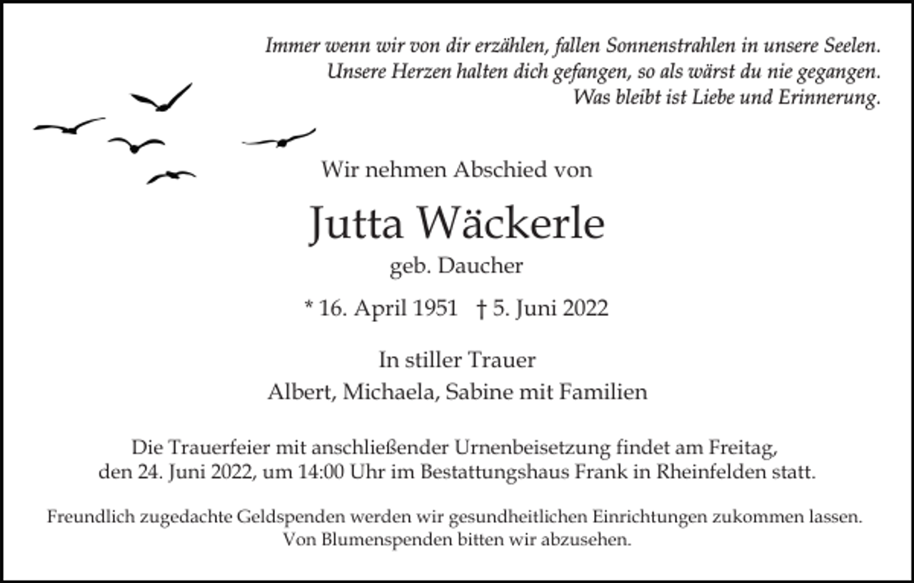 <p>Immer wenn wir von dir erzählen, fallen Sonnenstrahlen in unsere Seelen.<br />Unsere Herzen halten dich gefangen, so als wärst du nie gegangen.<br />Was bleibt ist Liebe und Erinnerung.</p><p>Wir nehmen Abschied von</p><p>Jutta Wäckerle<br />geb. Daucher<br />* 16. April 1951 † 5. Juni 2022<br />In stiller Trauer<br />Albert, Michaela, Sabine mit Familien<br />Die Trauerfeier mit anschließender Urnenbeisetzung findet am Freitag,<br />den 24. Juni 2022, um 14:00 Uhr im Bestattungshaus Frank in Rheinfelden statt.<br />Freundlich zugedachte Geldspenden werden wir gesundheitlichen Einrichtungen zukommen lassen.<br />Von Blumenspenden bitten wir abzusehen.</p>