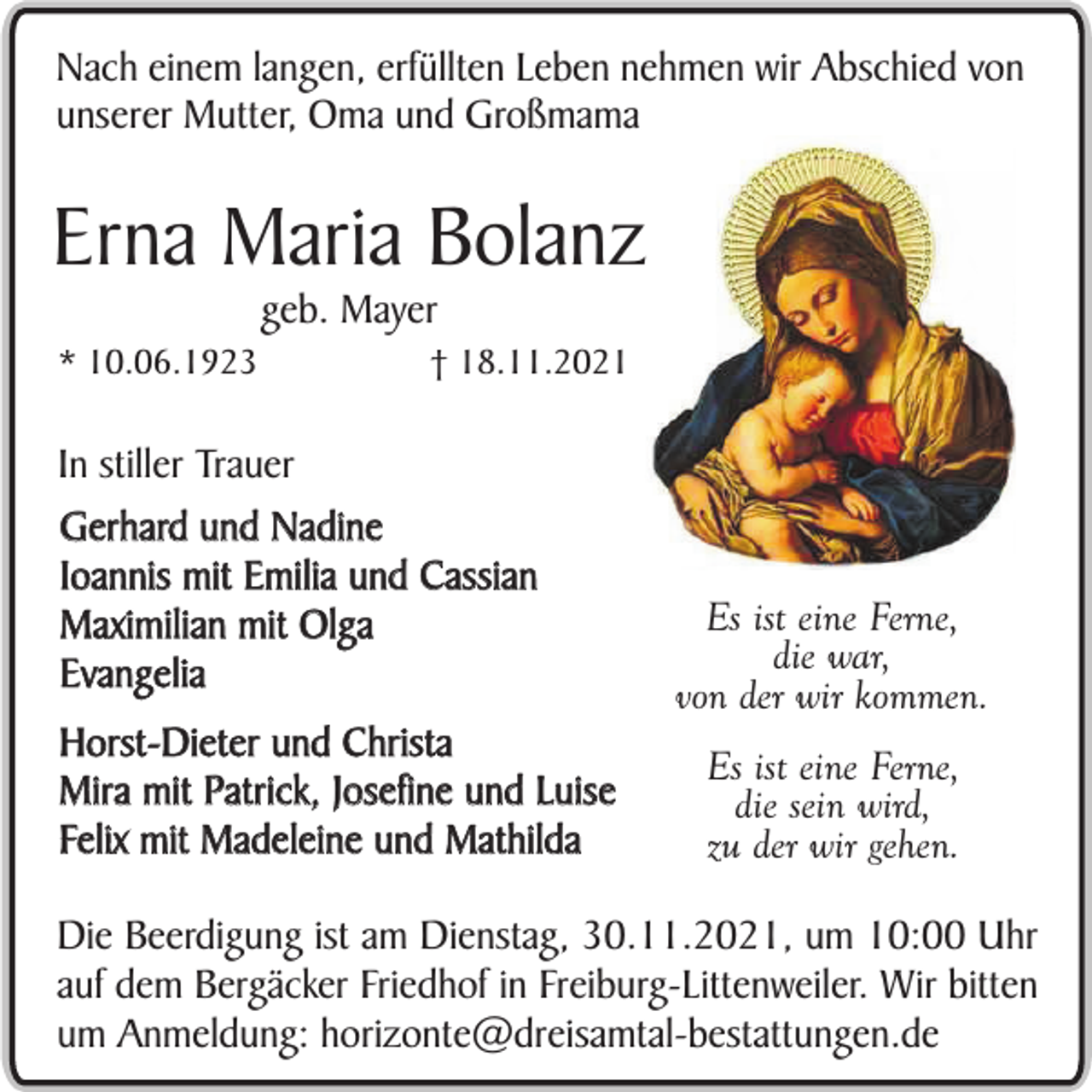 <p>Nach einem langen, erfüllten Leben nehmen wir Abschied von<br />unserer Mutter, Oma und Großmama</p><p>Erna Maria Bolanz<br />geb. Mayer</p><p>* 10.06.1923</p><p>† 18.11.2021</p><p>In stiller Trauer<br />Gerhard und Nadine<br />Ioannis mit Emilia und Cassian<br />Maximilian mit Olga<br />Evangelia<br />Horst-Dieter und Christa<br />Mira mit Patrick, Josefine und Luise<br />Felix mit Madeleine und Mathilda</p><p>Es ist eine Ferne,<br />die war,<br />von der wir kommen.<br />Es ist eine Ferne,<br />die sein wird,<br />zu der wir gehen.</p><p>Die Beerdigung ist am Dienstag, 30.11.2021, um 10:00 Uhr<br />auf dem Bergäcker Friedhof in Freiburg-Littenweiler. Wir bitten<br />um Anmeldung: horizonte@dreisamtal-bestattungen.de</p>