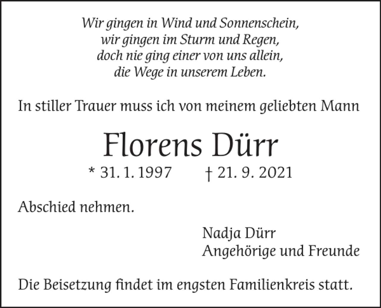 <p>Wir gingen in Wind und Sonnenschein,<br />wir gingen im Sturm und Regen,<br />doch nie ging einer von uns allein,<br />die Wege in unserem Leben.</p><p>In stiller Trauer muss ich von meinem geliebten Mann</p><p>Florens Dürr</p><p>* 31. 1. 1997 † 21. 9. 2021<br />Abschied nehmen.<br />Nadja Dürr<br />Angehörige und Freunde<br />Die Beisetzung findet im engsten Familienkreis statt.</p>