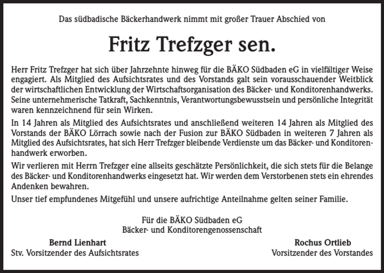 <p>Das südbadische Bäckerhandwerk nimmt mit großer Trauer Abschied von</p><p>Fritz Trefzger sen.<br />Herr Fritz Trefzger hat sich über Jahrzehnte hinweg für die BÄKO Südbaden eG in vielfältiger Weise<br />engagiert. Als Mitglied des Aufsichtsrates und des Vorstands galt sein vorausschauender Weitblick<br />der wirtschaftlichen Entwicklung der Wirtschaftsorganisation des Bäcker- und Konditorenhandwerks.<br />Seine unternehmerische Tatkraft, Sachkenntnis, Verantwortungsbewusstsein und persönliche Integrität<br />waren kennzeichnend für sein Wirken.<br />In 14 Jahren als Mitglied des Aufsichtsrates und anschließend weiteren 14 Jahren als Mitglied des<br />Vorstands der BÄKO Lörrach sowie nach der Fusion zur BÄKO Südbaden in weiteren 7 Jahren als<br />Mitglied des Aufsichtsrates, hat sich Herr Trefzger bleibende Verdienste um das Bäcker- und Konditorenhandwerk erworben.<br />Wir verlieren mit Herrn Trefzger eine allseits geschätzte Persönlichkeit, die sich stets für die Belange<br />des Bäcker- und Konditorenhandwerks eingesetzt hat. Wir werden dem Verstorbenen stets ein ehrendes<br />Andenken bewahren.<br />Unser tief empfundenes Mitgefühl und unsere aufrichtige Anteilnahme gelten seiner Familie.<br />Für die BÄKO Südbaden eG<br />Bäcker- und Konditorengenossenschaft<br />Bernd Lienhart<br />Stv. Vorsitzender des Aufsichtsrates</p><p>Rochus Ortlieb<br />Vorsitzender des Vorstandes</p>