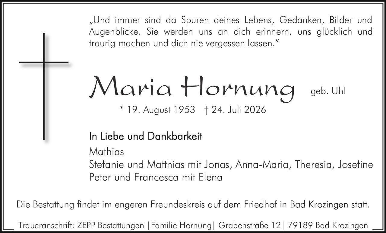 <p>„Und immer sind da Spuren deines Lebens, Gedanken, Bilder und Augenblicke. Sie werden uns an dich erinnern, uns glücklich und traurig machen und dich nie vergessen lassen."</p>

<p><strong>Maria Hornung geb. Uhl</strong><br>
* 19. August 1953 † 24. Juli 2026</p>

<p><strong>In Liebe und Dankbarkeit</strong></p>

<p>Mathias<br>
Stefanie und Matthias mit Jonas, Anna-Maria, Theresia, Josefine<br>
Peter und Francesca mit Elena</p>

<p>Die Bestattung findet im engeren Freundeskreis auf dem Friedhof in Bad Krozingen statt.</p>

<p>Traueranschrift: ZEPP Bestattungen | Familie Hornung | Grabenstraße 12 | 79189 Bad Krozingen</p>