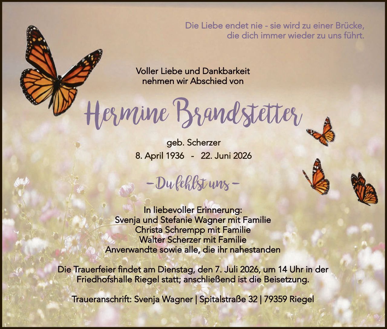 <p><i>Die Liebe endet nie - sie wird zu einer Brücke, die dich immer wieder zu uns führt.</i></p>

<p><strong>Voller Liebe und Dankbarkeit nehmen wir Abschied von</strong></p>

<p><strong>Hermine Brandstetter</strong></p>

<p>geb. Scherzer</p>

<p><strong>8. April 1936 – 22. Juni 2026</strong></p>

<p><i>–Dufkhilst uns–</i></p>

<p>In liebevoller Erinnerung:<br>
Svenja und Stefanie Wagner mit Familie<br>
Christa Schrempp mit Familie<br>
Walter Scherzer mit Familie<br>
Anverwandte sowie alle, die ihr nahestanden</p>

<p>Die Trauerfeier findet am Dienstag, den 7. Juli 2026, um 14 Uhr in der Friedhofshalle Riegel statt; anschließend ist die Beisetzung.</p>

<p>Traueranschrift: Svenja Wagner | Spitalstraße 32 | 79359 Riegel</p>
