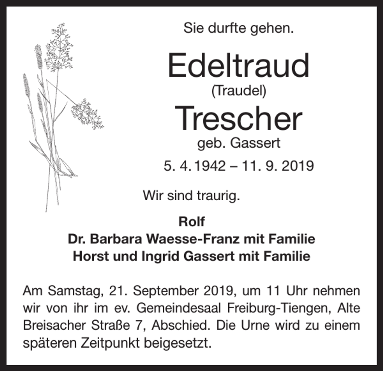 <p>Sie durfte gehen.</p><p>Edeltraud<br />(Traudel)</p><p>Trescher<br />geb. Gassert</p><p>5. 4. 1942 – 11. 9. 2019<br />Wir sind traurig.<br />Rolf<br />Dr. Barbara Waesse-Franz mit Familie<br />Horst und Ingrid Gassert mit Familie<br />Am Samstag, 21. September 2019, um 11 Uhr nehmen<br />wir von ihr im ev. Gemeindesaal Freiburg-Tiengen, Alte<br />Breisacher Straße 7, Abschied. Die Urne wird zu einem</p><p>späteren Zeitpunkt beigesetzt.</p>