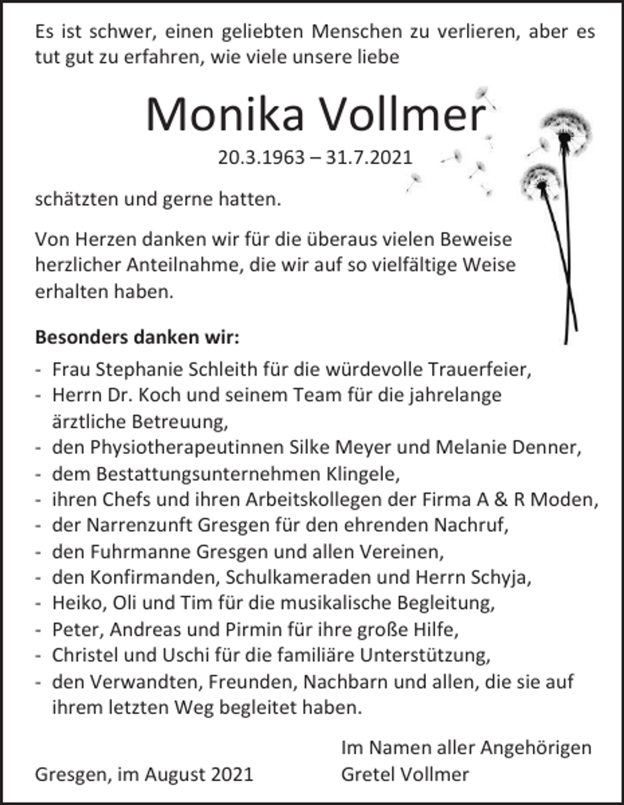 <p>Es ist schwer, einen geliebten Menschen zu verlieren, aber es<br />tut gut zu erfahren, wie viele unsere liebe</p><p>Monika Vollmer<br />20.3.1963 – 31.7.2021<br />schätzten und gerne hatten.<br />Von Herzen danken wir für die überaus vielen Beweise<br />herzlicher Anteilnahme, die wir auf so vielfältige Weise<br />erhalten haben.<br />Besonders danken wir:<br />- Frau Stephanie Schleith für die würdevolle Trauerfeier,<br />- Herrn Dr. Koch und seinem Team für die jahrelange<br />ärztliche Betreuung,<br />- den Physiotherapeutinnen Silke Meyer und Melanie Denner,<br />- dem Bestattungsunternehmen Klingele,<br />- ihren Chefs und ihren Arbeitskollegen der Firma A &amp; R Moden,<br />- der Narrenzunft Gresgen für den ehrenden Nachruf,<br />- den Fuhrmanne Gresgen und allen Vereinen,<br />- den Konfirmanden, Schulkameraden und Herrn Schyja,<br />- Heiko, Oli und Tim für die musikalische Begleitung,<br />- Peter, Andreas und Pirmin für ihre große Hilfe,<br />- Christel und Uschi für die familiäre Unterstützung,<br />- den Verwandten, Freunden, Nachbarn und allen, die sie auf<br />ihrem letzten Weg begleitet haben.<br />Gresgen, im August 2021</p><p>Im Namen aller Angehörigen<br />Gretel Vollmer</p>