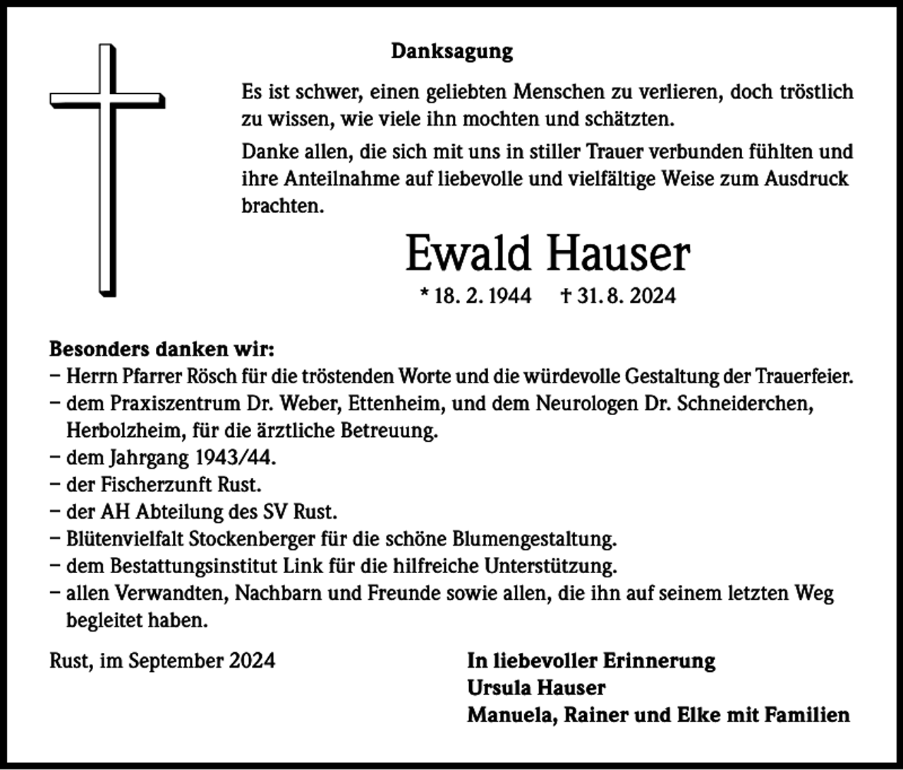 <p>Danksagung<br />Es ist schwer, einen geliebten Menschen zu verlieren, doch tröstlich<br />zu wissen, wie viele ihn mochten und schätzten.<br />Danke allen, die sich mit uns in stiller Trauer verbunden fühlten und<br />ihre Anteilnahme auf liebevolle und vielfältige Weise zum Ausdruck<br />brachten.</p><p>Ewald Hauser<br />* 18. 2. 1944</p><p>† 31. 8. 2024</p><p>Besonders danken wir:<br />– Herrn Pfarrer Rösch für die tröstenden Worte und die würdevolle Gestaltung der Trauerfeier.<br />– dem Praxiszentrum Dr. Weber, Ettenheim, und dem Neurologen Dr. Schneiderchen,<br />Herbolzheim, für die ärztliche Betreuung.<br />– dem Jahrgang 1943/44.<br />– der Fischerzunft Rust.<br />– der AH Abteilung des SV Rust.<br />– Blütenvielfalt Stockenberger für die schöne Blumengestaltung.<br />– dem Bestattungsinstitut Link für die hilfreiche Unterstützung.<br />– allen Verwandten, Nachbarn und Freunde sowie allen, die ihn auf seinem letzten Weg<br />begleitet haben.<br />Rust, im September 2024</p><p>In liebevoller Erinnerung<br />Ursula Hauser<br />Manuela, Rainer und Elke mit Familien</p>