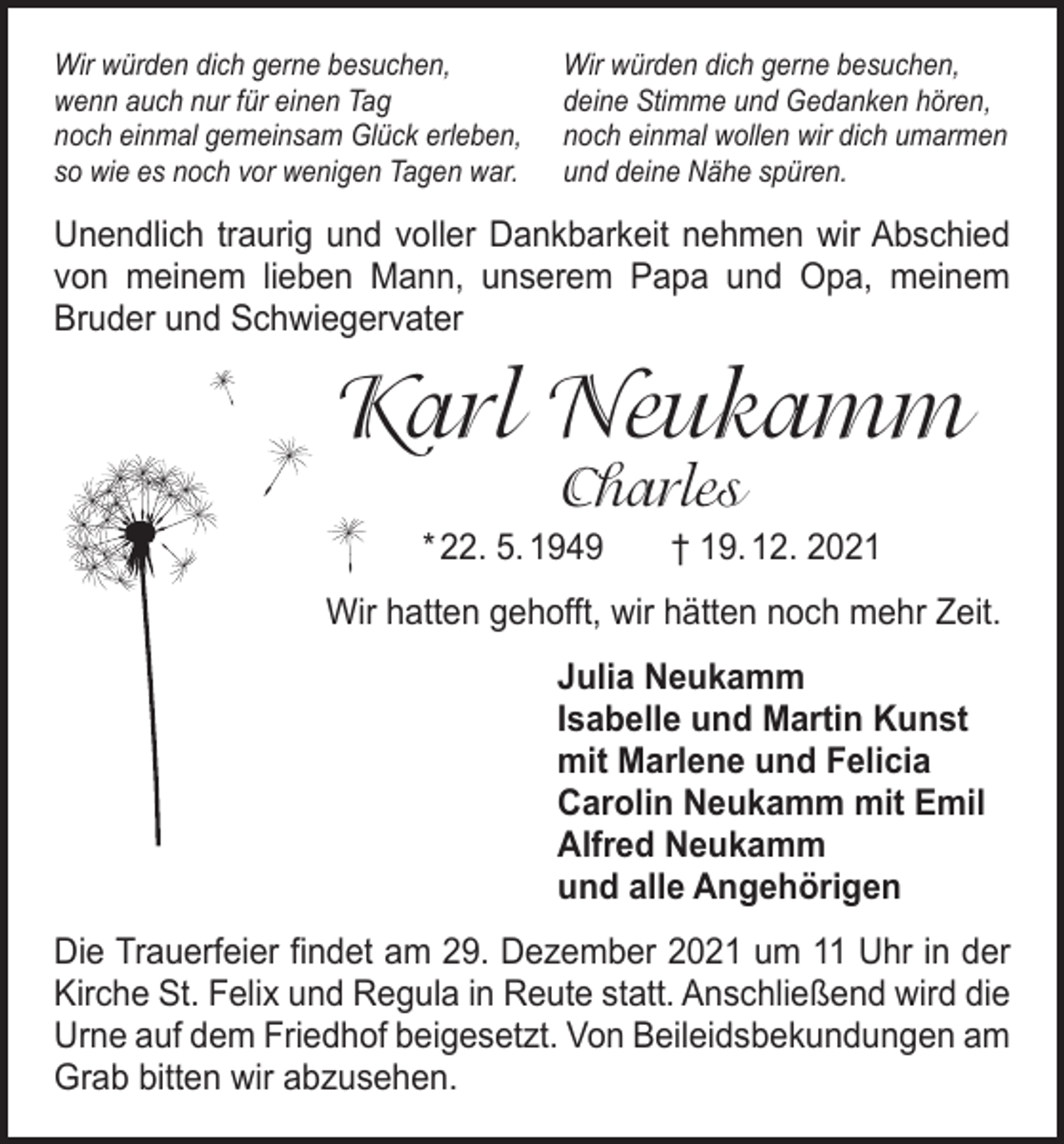 <p>Wir würden dich gerne besuchen,<br />wenn auch nur für einen Tag<br />noch einmal gemeinsam Glück erleben,<br />so wie es noch vor wenigen Tagen war.</p><p>Wir würden dich gerne besuchen,<br />deine Stimme und Gedanken hören,<br />noch einmal wollen wir dich umarmen<br />und deine Nähe spüren.</p><p>Unendlich traurig und voller Dankbarkeit nehmen wir Abschied<br />von meinem lieben Mann, unserem Papa und Opa, meinem<br />­Bruder und Schwiegervater</p><p>Karl Neukamm<br />Charles</p><p>* 22. 5. 1949 † 19. 12. 2021<br />Wir hatten gehofft, wir hätten noch mehr Zeit.<br />Julia Neukamm<br />Isabelle und Martin Kunst<br />mit Marlene und Felicia<br />Carolin Neukamm mit Emil<br />Alfred Neukamm<br />und alle Angehörigen<br />Die Trauerfeier findet am 29. Dezember 2021 um 11 Uhr in der<br />Kirche St. Felix und Regula in Reute statt. Anschließend wird die<br />Urne auf dem Friedhof beigesetzt. Von Beileidsbekundungen am<br />Grab bitten wir abzusehen.</p>