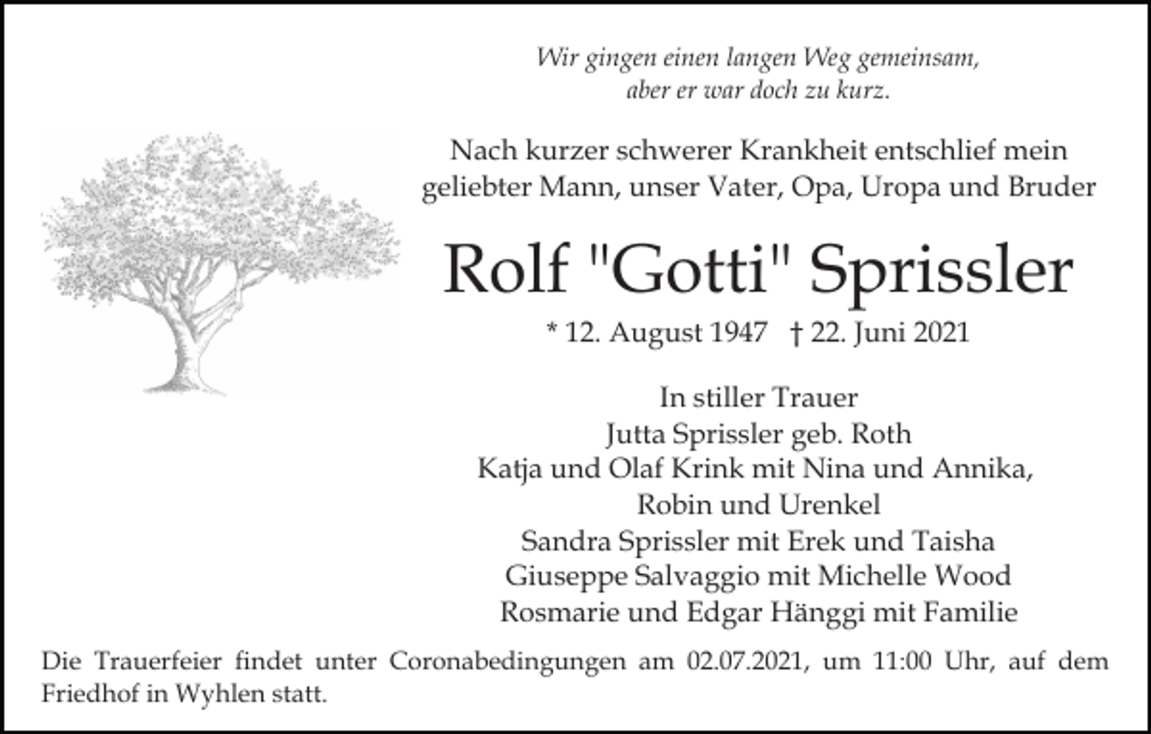 <p>Wir gingen einen langen Weg gemeinsam,<br />aber er war doch zu kurz.</p><p>Nach kurzer schwerer Krankheit entschlief mein<br />geliebter Mann, unser Vater, Opa, Uropa und Bruder</p><p>Rolf "Gotti" Sprissler<br />* 12. August 1947 † 22. Juni 2021<br />In stiller Trauer<br />Jutta Sprissler geb. Roth<br />Katja und Olaf Krink mit Nina und Annika,<br />Robin und Urenkel<br />Sandra Sprissler mit Erek und Taisha<br />Giuseppe Salvaggio mit Michelle Wood<br />Rosmarie und Edgar Hänggi mit Familie<br />Die Trauerfeier findet unter Coronabedingungen am 02.07.2021, um 11:00 Uhr, auf dem<br />Friedhof in Wyhlen statt.</p>