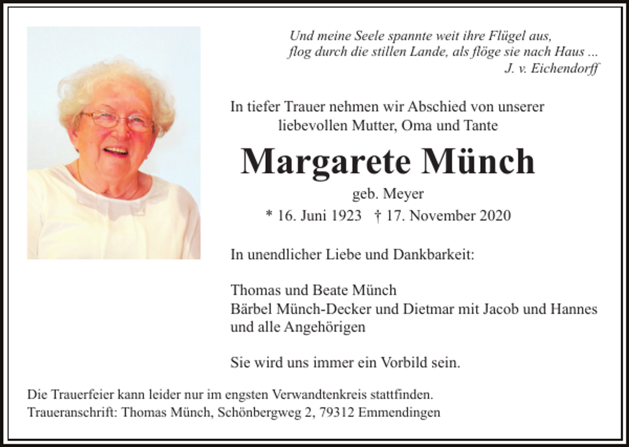 <p>Und meine Seele spannte weit ihre Flügel aus,<br />flog durch die stillen Lande, als flöge sie nach Haus ...<br />J. v. Eichendorff</p><p>In tiefer Trauer nehmen wir Abschied von unserer<br />liebevollen Mutter, Oma und Tante</p><p>Margarete Münch<br />geb. Meyer<br />* 16. Juni 1923 † 17. November 2020<br />In unendlicher Liebe und Dankbarkeit:<br />Thomas und Beate Münch<br />Bärbel Münch-Decker und Dietmar mit Jacob und Hannes<br />und alle Angehörigen<br />Sie wird uns immer ein Vorbild sein.<br />Die Trauerfeier kann leider nur im engsten Verwandtenkreis stattfinden.<br />Traueranschrift: Thomas Münch, Schönbergweg 2, 79312 Emmendingen</p>