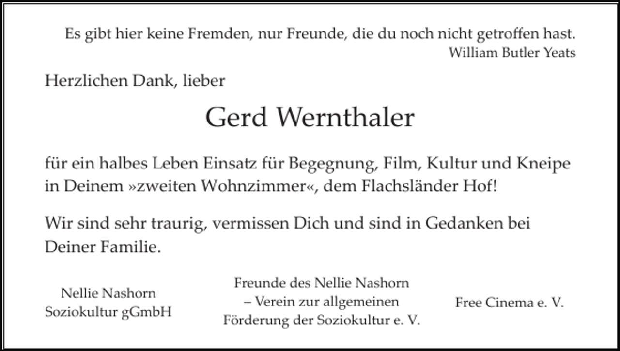 <p>Es gibt hier keine Fremden, nur Freunde, die du noch nicht getroﬀen hast.<br />William Butler Yeats</p><p>Herzlichen Dank, lieber</p><p>Gerd Wernthaler<br />für ein halbes Leben Einsatz für Begegnung, Film, Kultur und Kneipe<br />in Deinem »zweiten Wohnzimmer«, dem Flachsländer Hof!<br />Wir sind sehr traurig, vermissen Dich und sind in Gedanken bei<br />Deiner Familie.<br />Nellie Nashorn<br />Soziokultur gGmbH</p><p>Freunde des Nellie Nashorn<br />– Verein zur allgemeinen<br />Förderung der Soziokultur e. V.</p><p>Free Cinema e. V.</p>