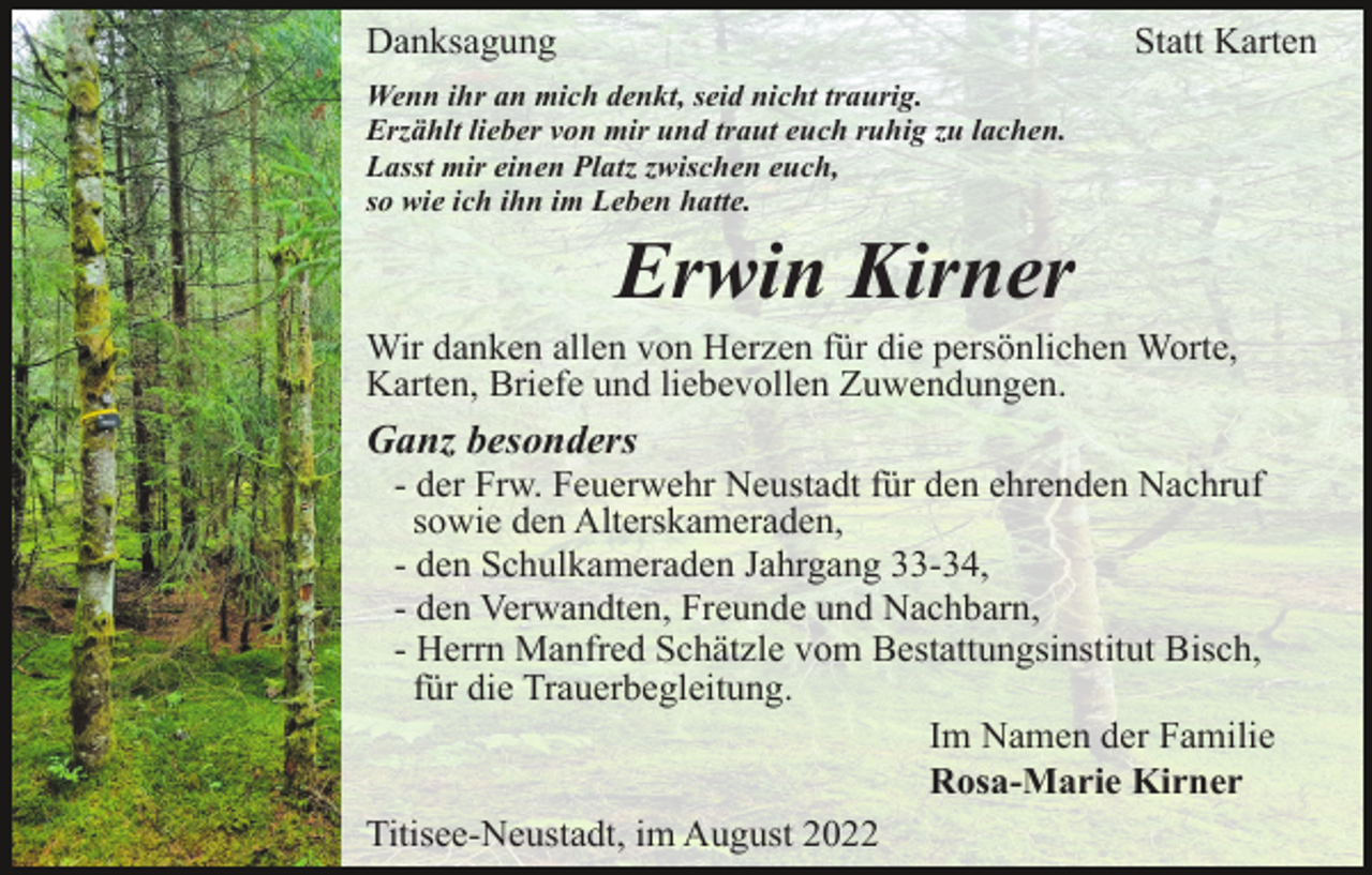 <p>Danksagung</p><p>Statt Karten</p><p>Wenn ihr an mich denkt, seid nicht traurig.<br />Erzählt lieber von mir und traut euch ruhig zu lachen.<br />Lasst mir einen Platz zwischen euch,<br />so wie ich ihn im Leben hatte.</p><p>Erwin Kirner<br />Wir danken allen von Herzen für die persönlichen Worte,<br />Karten, Briefe und liebevollen Zuwendungen.</p><p>Ganz besonders<br />- der Frw. Feuerwehr Neustadt für den ehrenden Nachruf<br />sowie den Alterskameraden,<br />- den Schulkameraden Jahrgang 33-34,<br />- den Verwandten, Freunde und Nachbarn,<br />- Herrn Manfred Schätzle vom Bestattungsinstitut Bisch,<br />für die Trauerbegleitung.<br />Im Namen der Familie<br />Rosa-Marie Kirner<br />Titisee-Neustadt, im August 2022</p>
