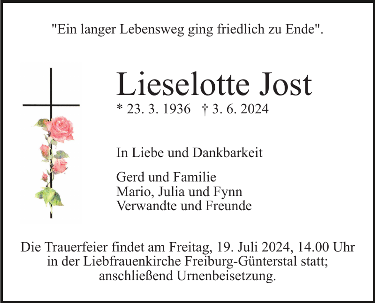 <p>"Ein langer Lebensweg ging friedlich zu Ende".</p><p>Lieselotte Jost<br />* 23. 3. 1936 † 3. 6. 2024<br />In Liebe und Dankbarkeit<br />Gerd und Familie<br />Mario, Julia und Fynn<br />Verwandte und Freunde<br />Die Trauerfeier findet am Freitag, 19. Juli 2024, 14.00 Uhr<br />in der Liebfrauenkirche Freiburg-Günterstal statt;<br />anschließend Urnenbeisetzung.</p>
