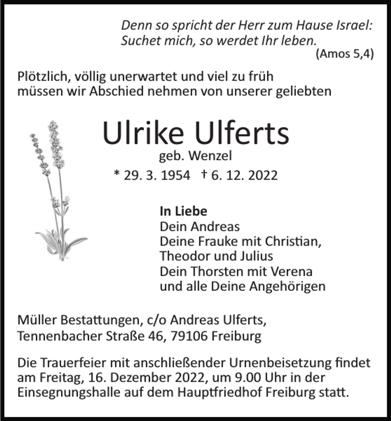 <p>Denn so spricht der Herr zum Hause Israel:<br />Suchet mich, so werdet Ihr leben.</p><p>(Amos 5,4)</p><p>Plötzlich, völlig unerwartet und viel zu früh<br />müssen wir Abschied nehmen von unserer geliebten</p><p>Ulrike<br />Ulferts<br />geb. Wenzel<br />* 29. 3. 1954 † 6. 12. 2022<br />In Liebe<br />Dein Andreas<br />Deine Frauke mit Chris�an,<br />Theodor und Julius<br />Dein Thorsten mit Verena<br />und alle Deine Angehörigen<br />Müller Besta�ungen, c/o Andreas Ulferts,<br />Tennenbacher Straße 46, 79106 Freiburg<br />Die Trauerfeier mit anschließender Urnenbeisetzung ﬁndet<br />am Freitag, 16. Dezember 2022, um 9.00 Uhr in der<br />Einsegnungshalle auf dem Haup�riedhof Freiburg sta�.</p>