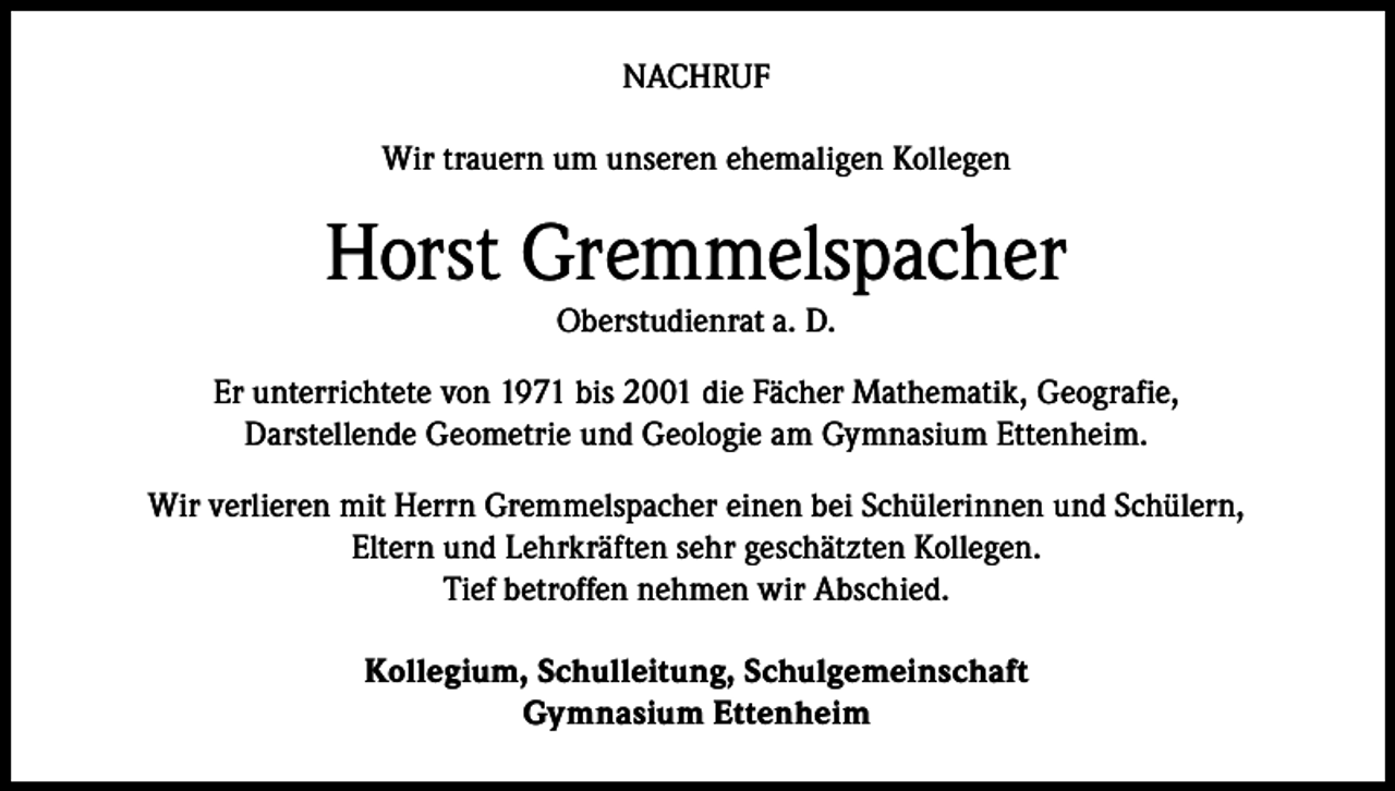 <p>NACHRUF<br />Wir trauern um unseren ehemaligen Kollegen</p><p>Horst Gremmelspacher<br />Oberstudienrat a. D.</p><p>Er unterrichtete von 1971 bis 2001 die Fächer Mathematik, Geografie,<br />Darstellende Geometrie und Geologie am Gymnasium Ettenheim.<br />Wir verlieren mit Herrn Gremmelspacher einen bei Schülerinnen und Schülern,<br />Eltern und Lehrkräften sehr geschätzten Kollegen.<br />Tief betroffen nehmen wir Abschied.<br />Kollegium, Schulleitung, Schulgemeinschaft<br />Gymnasium Ettenheim</p>