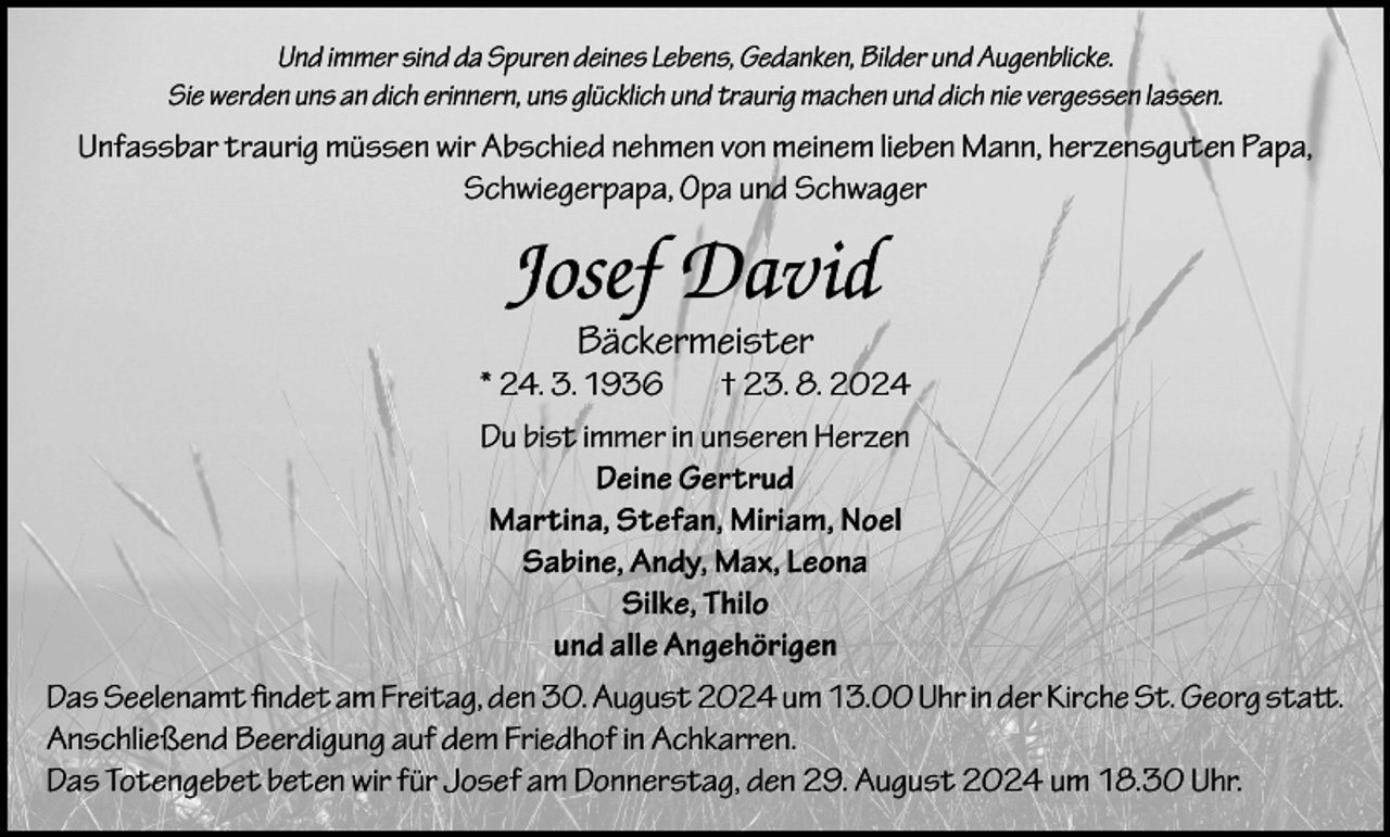 <p>Und immer sind da Spuren deines Lebens, Gedanken, Bilder und Augenblicke.<br />Sie werden uns an dich erinnern, uns glücklich und traurig machen und dich nie vergessen lassen.</p><p>Unfassbar traurig müssen wir Abschied nehmen von meinem lieben Mann, herzensguten Papa,<br />Schwiegerpapa, Opa und Schwager</p><p>Josef David<br />Bäckermeister</p><p>* 24. 3. 1936<br />† 23. 8. 2024<br />Du bist immer in unseren Herzen<br />Deine Gertrud<br />Martina, Stefan, Miriam, Noel<br />Sabine, Andy, Max, Leona<br />Silke, Thilo<br />und alle Angehörigen<br />Das Seelenamt findet am Freitag, den 30. August 2024 um 13.00 Uhr in der Kirche St. Georg statt.<br />Anschließend Beerdigung auf dem Friedhof in Achkarren.<br />Das Totengebet beten wir für Josef am Donnerstag, den 29. August 2024 um 18.30 Uhr.</p>
