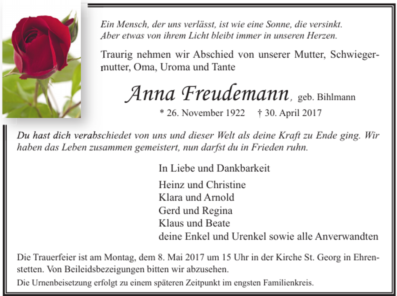 <p>Ein Mensch, der uns verlässt, ist wie eine Sonne, die versinkt.<br />Aber etwas von ihrem Licht bleibt immer in unseren Herzen.</p><p>Traurig nehmen wir Abschied von unserer Mutter, Schwieger<br />Schwiegermutter, Oma, Uroma und Tante</p><p>Anna Freudemann<br />* 26. November 1922</p><p>, geb. Bihlmann</p><p>† 30. April 2017</p><p>Du hast dich verabschiedet von uns und dieser Welt als deine Kraft zu Ende ging. Wir<br />haben das Leben zusammen gemeistert, nun darfst du in Frieden ruhn.</p><p>In Liebe und Dankbarkeit<br />Heinz und Christine<br />Klara und Arnold<br />Gerd und Regina<br />Klaus und Beate<br />deine Enkel und Urenkel sowie alle Anverwandten<br />Die Trauerfeier ist am Montag, dem 8. Mai 2017 um 15 Uhr in der Kirche St. Georg in Ehrenstetten. Von Beileidsbezeigungen bitten wir abzusehen.<br />Die Urnenbeisetzung erfolgt zu einem späteren Zeitpunkt im engsten Familienkreis.</p>