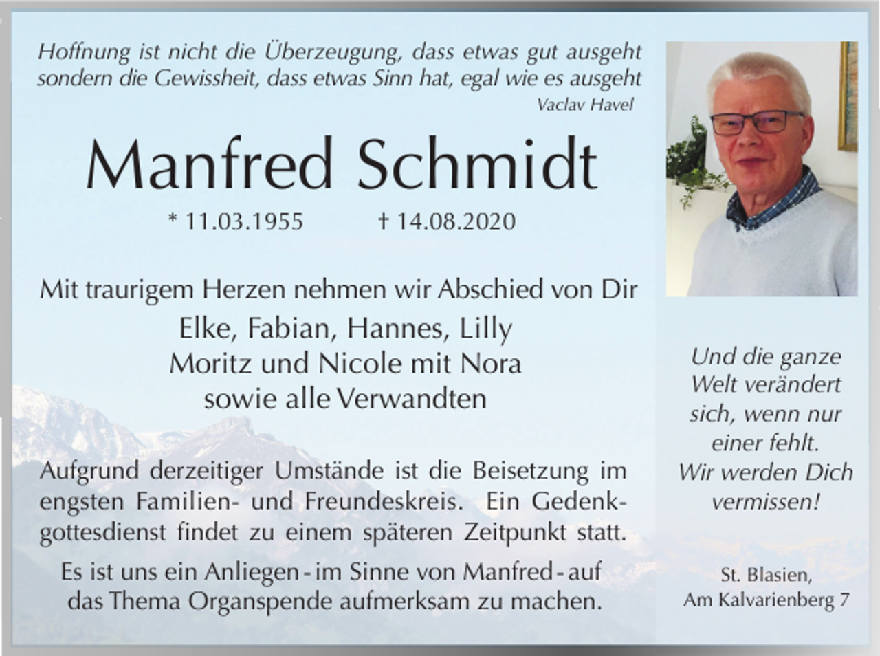 <p>Hoffnung ist nicht die Überzeugung, dass etwas gut ausgeht<br />sondern die Gewissheit, dass etwas Sinn hat, egal wie es ausgeht<br />Vaclav Havel</p><p>Manfred Schmidt<br />* 11.03.1955</p><p>† 14.08.2020</p><p>Mit traurigem Herzen nehmen wir Abschied von Dir</p><p>Elke, Fabian, Hannes, Lilly<br />Moritz und Nicole mit Nora<br />sowie alle Verwandten<br />Aufgrund derzeitiger Umstände ist die Beisetzung im<br />engsten Familien- und Freundeskreis. Ein Gedenkgottesdienst findet zu einem späteren Zeitpunkt statt.<br />Es ist uns ein Anliegen - im Sinne von Manfred - auf<br />das Thema Organspende aufmerksam zu machen.</p><p>Und die ganze<br />Welt verändert<br />sich, wenn nur<br />einer fehlt.<br />Wir werden Dich<br />vermissen!<br />St. Blasien,<br />Am Kalvarienberg 7</p>