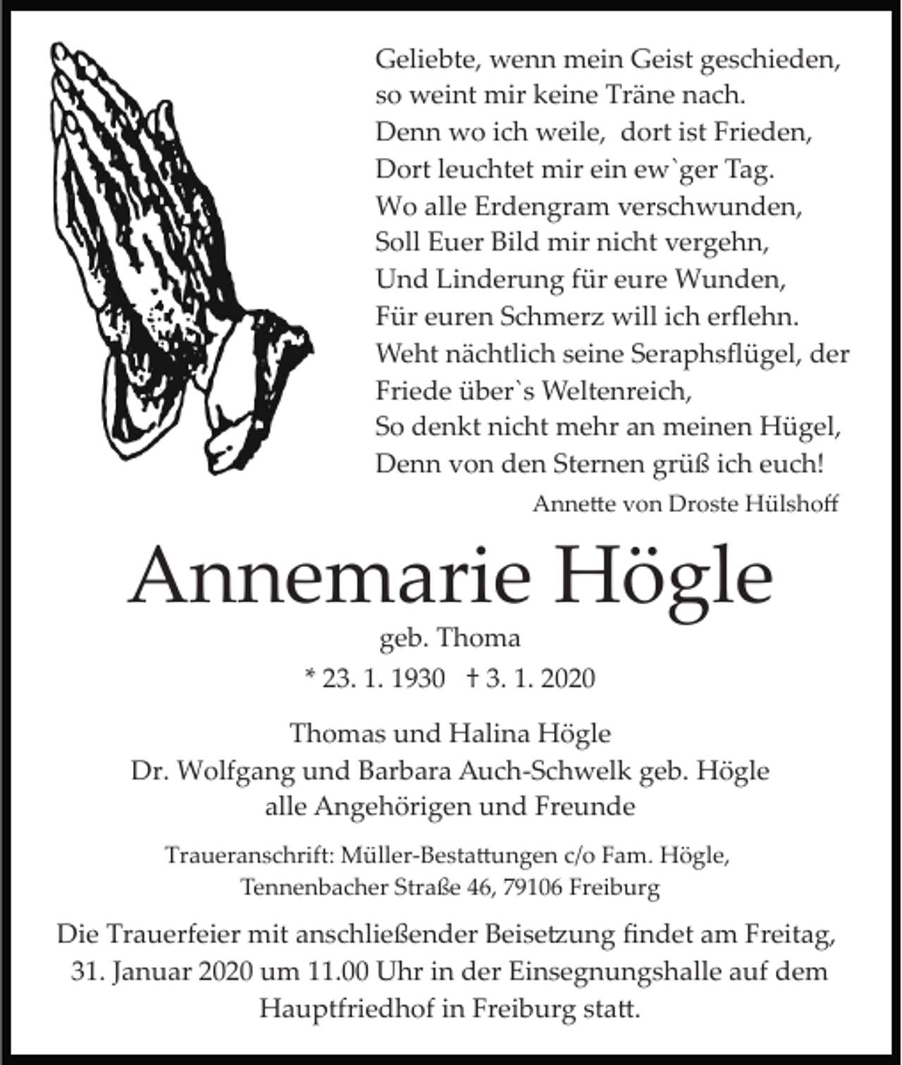 <p>Geliebte, wenn mein Geist geschieden,<br />so weint mir keine Träne nach.<br />Denn wo ich weile, dort ist Frieden,<br />Dort leuchtet mir ein ew`ger Tag.<br />Wo alle Erdengram verschwunden,<br />Soll Euer Bild mir nicht vergehn,<br />Und Linderung für eure Wunden,<br />Für euren Schmerz will ich erﬂehn.<br />Weht nächtlich seine Seraphsﬂügel, der<br />Friede über`s Weltenreich,<br />So denkt nicht mehr an meinen Hügel,<br />Denn von den Sternen grüß ich euch!<br />Anne�e von Droste Hülshoﬀ</p><p>Annemarie Högle<br />geb. Thoma<br />* 23. 1. 1930 † 3. 1. 2020<br />Thomas und Halina Högle<br />Dr. Wolfgang und Barbara Auch­Schwelk geb. Högle<br />alle Angehörigen und Freunde<br />Traueranschrift: Müller­Besta�ungen c/o Fam. Högle,<br />Tennenbacher Straße 46, 79106 Freiburg</p><p>Die Trauerfeier mit anschließender Beise�ung ﬁndet am Freitag,<br />31. Januar 2020 um 11.00 Uhr in der Einsegnungshalle auf dem<br />Hauptfriedhof in Freiburg sta�.</p>