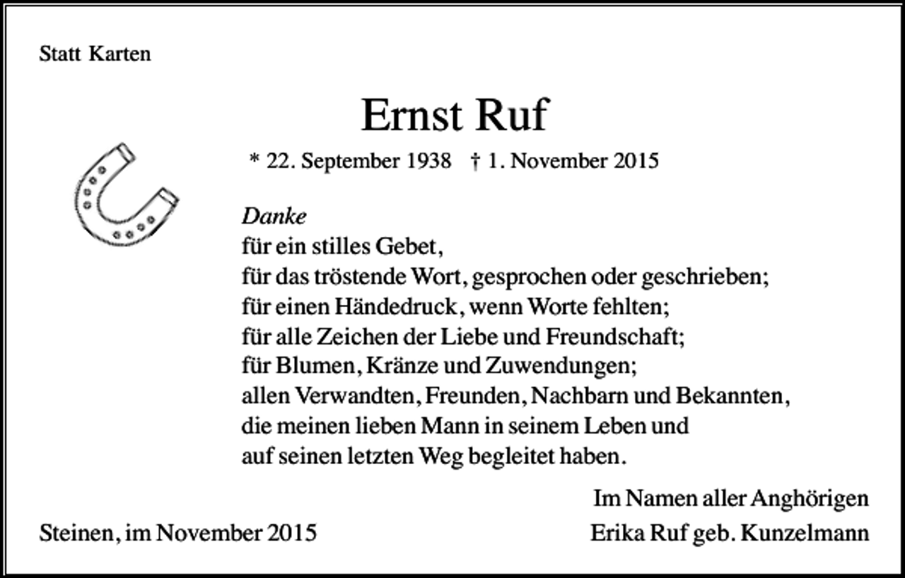 <p>Statt Karten</p><p>Ernst Ruf<br />* 22. September 1938 † 1. November 2015</p><p>Danke<br />für ein stilles Gebet,<br />für das tröstende Wort, gesprochen oder geschrieben;<br />für einen Händedruck, wenn Worte fehlten;<br />für alle Zeichen der Liebe und Freundschaft;<br />für Blumen, Kränze und Zuwendungen;<br />allen Verwandten, Freunden, Nachbarn und Bekannten,<br />die meinen lieben Mann in seinem Leben und<br />auf seinen letzten Weg begleitet haben.<br />Steinen, im November 2015</p><p>Im Namen aller Anghörigen<br />Erika Ruf geb. Kunzelmann</p>