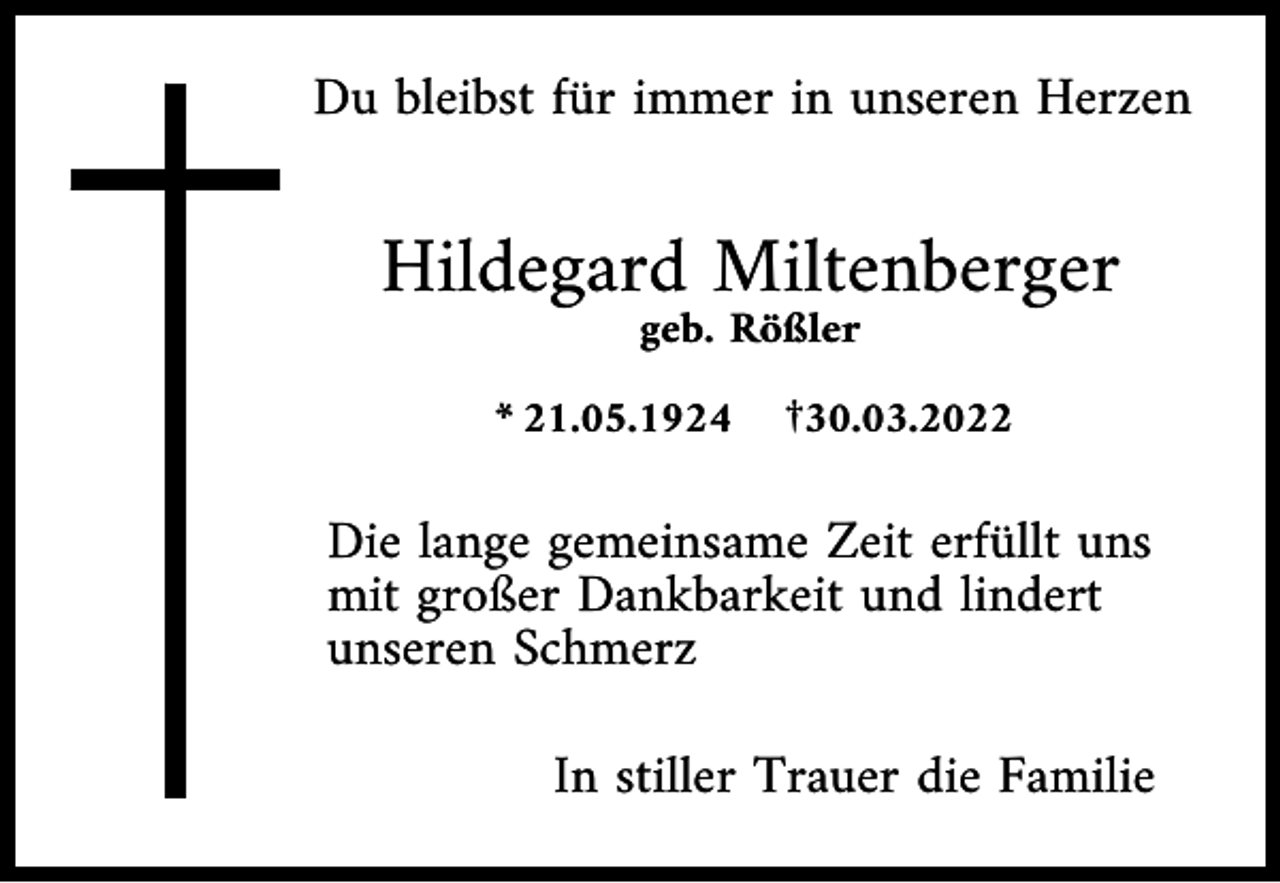 <p>Du bleibst für immer in unseren Herzen</p><p>Hildegard Miltenberger<br />geb. Rößler<br />* 21.05.1924 †30.03.2022</p><p>Die lange gemeinsame Zeit erfüllt uns<br />mit großer Dankbarkeit und lindert<br />unseren Schmerz<br />In stiller Trauer die Familie</p>