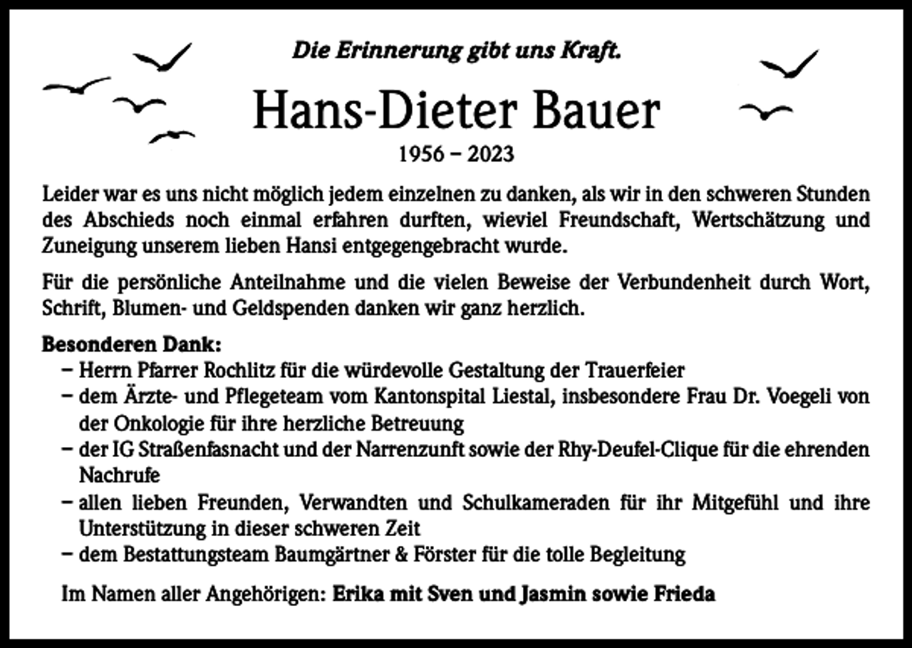 <p>Die Erinnerung gibt uns Kraft.</p><p>Hans-Dieter Bauer<br />1956 – 2023</p><p>Leider war es uns nicht möglich jedem einzelnen zu danken, als wir in den schweren Stunden<br />des Abschieds noch einmal erfahren durften, wieviel Freundschaft, Wertschätzung und<br />­Zuneigung unserem lieben Hansi entgegengebracht wurde.<br />Für die persönliche Anteilnahme und die vielen Beweise der Verbundenheit durch Wort,<br />Schrift, Blumen- und Geldspenden danken wir ganz herzlich.<br />Besonderen Dank:<br />– Herrn Pfarrer Rochlitz für die würdevolle Gestaltung der Trauerfeier<br />– dem Ärzte- und Pflegeteam vom Kantonspital Liestal, insbesondere Frau Dr. Voegeli von<br />der Onkologie für ihre herzliche Betreuung<br />– der IG Straßenfasnacht und der Narrenzunft sowie der Rhy-Deufel-Clique für die ehrenden<br />Nachrufe<br />– allen lieben Freunden, Verwandten und Schulkameraden für ihr Mitgefühl und ihre<br />Unterstützung in d­ ieser schweren Zeit<br />– dem Bestattungsteam Baumgärtner &amp; Förster für die tolle Begleitung<br />Im Namen aller Angehörigen: Erika mit Sven und Jasmin sowie Frieda</p>