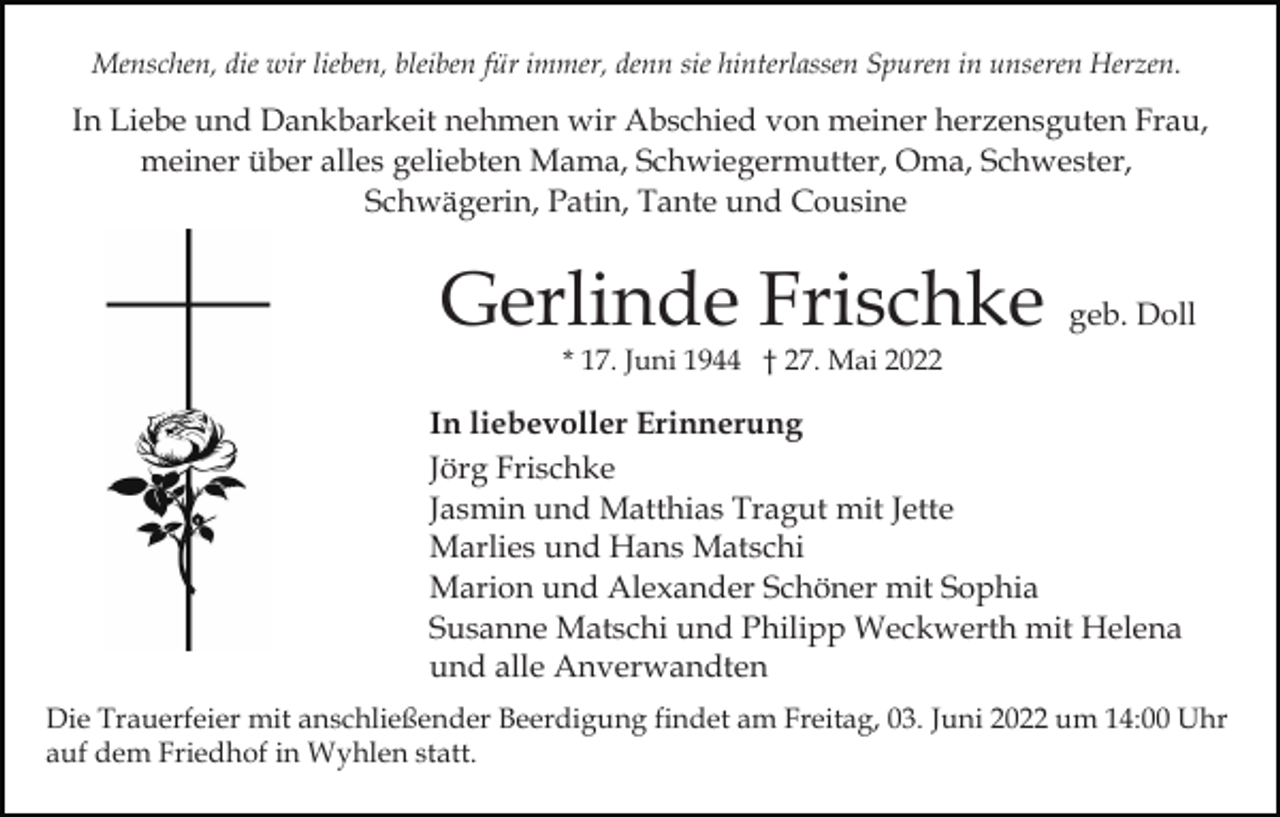 <p>Menschen, die wir lieben, bleiben für immer, denn sie hinterlassen Spuren in unseren Herzen.</p><p>In Liebe und Dankbarkeit nehmen wir Abschied von meiner herzensguten Frau,<br />meiner über alles geliebten Mama, Schwiegermutter, Oma, Schwester,<br />Schwägerin, Patin, Tante und Cousine</p><p>Gerlinde Frischke</p><p>geb. Doll</p><p>* 17. Juni 1944 † 27. Mai 2022</p><p>In liebevoller Erinnerung<br />Jörg Frischke<br />Jasmin und Matthias Tragut mit Jette<br />Marlies und Hans Matschi<br />Marion und Alexander Schöner mit Sophia<br />Susanne Matschi und Philipp Weckwerth mit Helena<br />und alle Anverwandten<br />Die Trauerfeier mit anschließender Beerdigung findet am Freitag, 03. Juni 2022 um 14:00 Uhr<br />auf dem Friedhof in Wyhlen statt.</p>