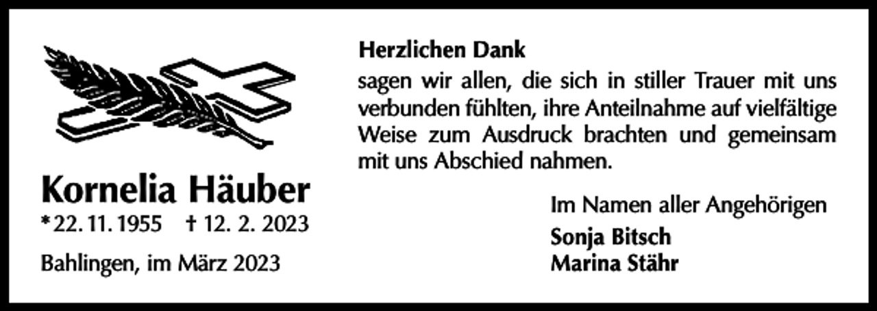 <p>Kornelia Häuber<br />* 22. 11. 1955 † 12. 2. 2023<br />Bahlingen, im März 2023</p><p>Herzlichen Dank<br />sagen wir allen, die sich in stiller Trauer mit uns<br />verbunden fühlten, ihre Anteilnahme auf vielfältige<br />Weise zum Ausdruck brachten und gemeinsam<br />mit uns Abschied nahmen.<br />Im Namen aller Angehörigen<br />Sonja Bitsch<br />Marina Stähr</p>