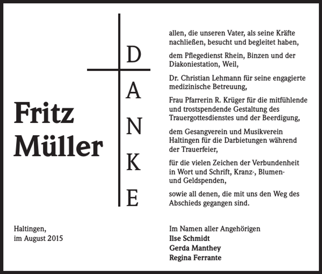 <p>Fritz<br />Müller<br />Haltingen,<br />im August 2015</p><p>D<br />A<br />N<br />K<br />E</p><p>allen, die unseren Vater, als seine Kräfte<br />nachließen, besucht und begleitet haben,<br />dem Pflegedienst Rhein, Binzen und der<br />Diakoniestation, Weil,<br />Dr. Christian Lehmann für seine engagierte<br />medizinische Betreuung,<br />Frau Pfarrerin R. Krüger für die mitfühlende<br />und trostspendende Gestaltung des<br />Trauergottesdienstes und der Beerdigung,<br />dem Gesangverein und Musikverein<br />Haltingen für die Darbietungen während<br />der Trauerfeier,<br />für die vielen Zeichen der Verbundenheit<br />in Wort und Schrift, Kranz-, Blumenund Geldspenden,<br />sowie all denen, die mit uns den Weg des<br />Abschieds gegangen sind.<br />Im Namen aller Angehörigen<br />Ilse Schmidt<br />Gerda Manthey<br />Regina Ferrante</p>