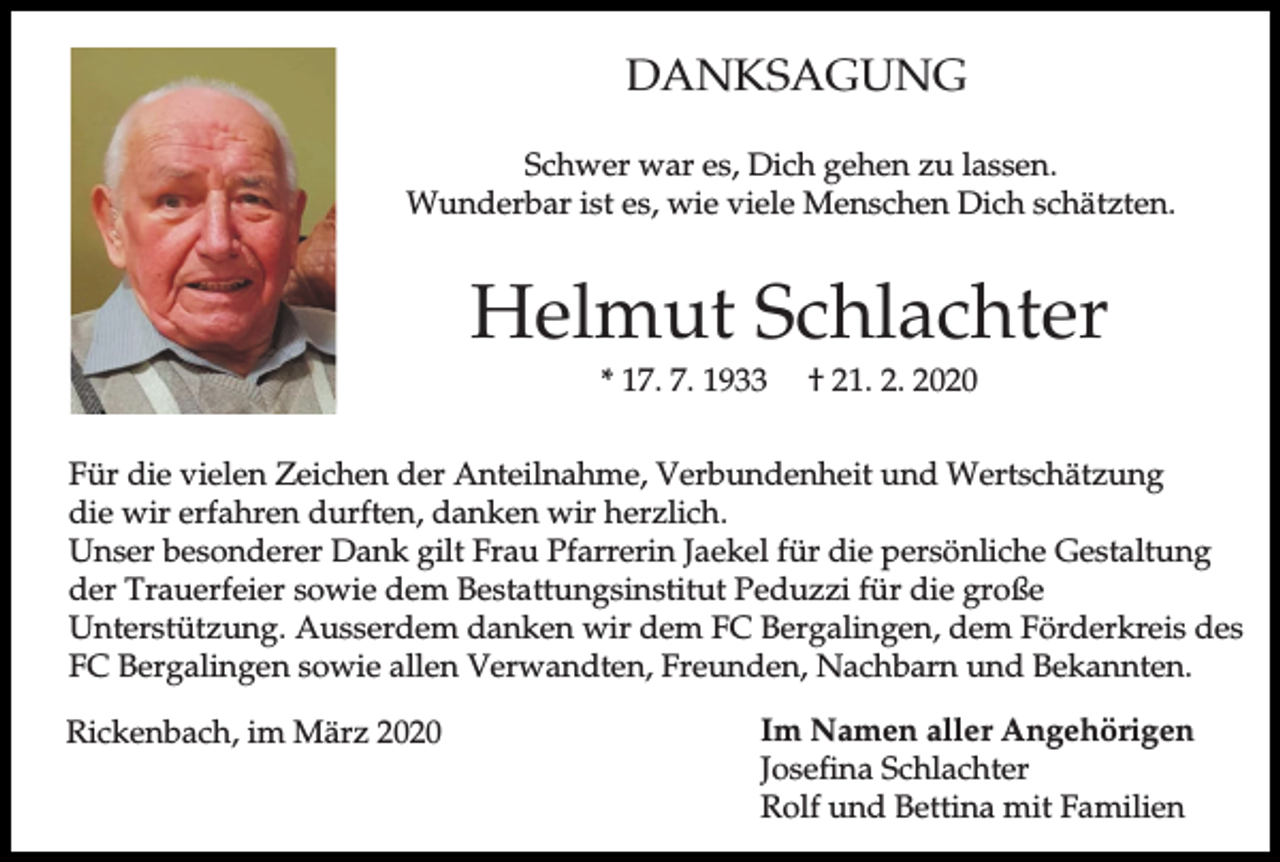 <p>DANKSAGUNG<br />Schwer war es, Dich gehen zu lassen.<br />Wunderbar ist es, wie viele Menschen Dich schätzten.</p><p>Helmut Schlachter<br />* 17. 7. 1933</p><p>† 21. 2. 2020</p><p>Für die vielen Zeichen der Anteilnahme, Verbundenheit und Wertschätzung<br />die wir erfahren durften, danken wir herzlich.<br />Unser besonderer Dank gilt Frau Pfarrerin Jaekel für die persönliche Gestaltung<br />der Trauerfeier sowie dem Bestattungsinstitut Peduzzi für die große<br />Unterstützung. Ausserdem danken wir dem FC Bergalingen, dem Förderkreis des<br />FC Bergalingen sowie allen Verwandten, Freunden, Nachbarn und Bekannten.<br />Rickenbach, im März 2020</p><p>Im Namen aller Angehörigen<br />Josefina Schlachter<br />Rolf und Bettina mit Familien</p>