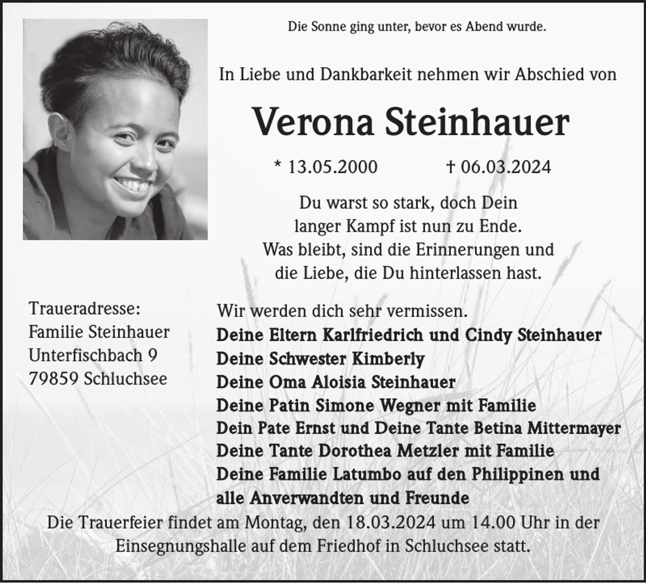 Die Sonne ging unter, bevor es Abend wurde. In Liebe und Dankbarkeit nehmen wir Abschied von Verona Steinhauer * 13.05.2000 † 06.03.2024 Du warst so stark, doch Dein langer Kampf ist nun zu Ende. Was bleibt, sind die Erinnerungen und die Liebe, die Du hinterlassen hast. Traueradresse: Familie Steinhauer Unterfischbach 9 79859 Schluchsee. Wir werden dich sehr vermissen. Deine Eltern Karlfriedrich und Cindy Steinhauer Deine Schwester Kimberly Deine Oma Aloisia Steinhauer Deine Patin Simone Wegner mit Familie Dein Pate Ernst und Deine Tante Betina Mittermayer Deine Tante Dorothea Metzler mit Familie Deine Familie Latumbo auf den Philippinen und alle Anverwandten und Freunde
Die Trauerfeier findet am Montag, den 18.03.2024 um 14.00 Uhr in der Einsegnungshalle auf dem Friedhof in Schluchsee statt.